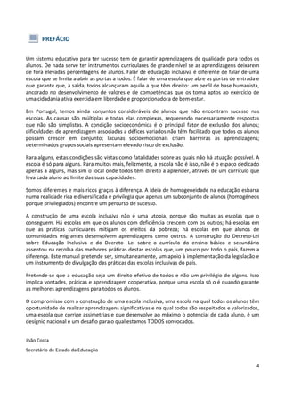 4
PREFÁCIO
Um sistema educativo para ter sucesso tem de garantir aprendizagens de qualidade para todos os
alunos. De nada serve ter instrumentos curriculares de grande nível se as aprendizagens deixarem
de fora elevadas percentagens de alunos. Falar de educação inclusiva é diferente de falar de uma
escola que se limita a abrir as portas a todos. É falar de uma escola que abre as portas de entrada e
que garante que, à saída, todos alcançaram aquilo a que têm direito: um perfil de base humanista,
ancorado no desenvolvimento de valores e de competências que os torna aptos ao exercício de
uma cidadania ativa exercida em liberdade e proporcionadora de bem-estar.
Em Portugal, temos ainda conjuntos consideráveis de alunos que não encontram sucesso nas
escolas. As causas são múltiplas e todas elas complexas, requerendo necessariamente respostas
que não são simplistas. A condição socioeconómica é o principal fator de exclusão dos alunos;
dificuldades de aprendizagem associadas a défices variados não têm facilitado que todos os alunos
possam crescer em conjunto; lacunas socioemocionais criam barreiras às aprendizagens;
determinados grupos sociais apresentam elevado risco de exclusão.
Para alguns, estas condições são vistas como fatalidades sobre as quais não há atuação possível. A
escola é só para alguns. Para muitos mais, felizmente, a escola não é isso, não é o espaço dedicado
apenas a alguns, mas sim o local onde todos têm direito a aprender, através de um currículo que
leva cada aluno ao limite das suas capacidades.
Somos diferentes e mais ricos graças à diferença. A ideia de homogeneidade na educação esbarra
numa realidade rica e diversificada e privilegia que apenas um subconjunto de alunos (homogéneos
porque privilegiados) encontre um percurso de sucesso.
A construção de uma escola inclusiva não é uma utopia, porque são muitas as escolas que o
conseguem. Há escolas em que os alunos com deficiência crescem com os outros; há escolas em
que as práticas curriculares mitigam os efeitos da pobreza; há escolas em que alunos de
comunidades migrantes desenvolvem aprendizagens como outros. A construção do Decreto-Lei
sobre Educação Inclusiva e do Decreto- Lei sobre o currículo do ensino básico e secundário
assentou na recolha das melhores práticas destas escolas que, um pouco por todo o país, fazem a
diferença. Este manual pretende ser, simultaneamente, um apoio à implementação da legislação e
um instrumento de divulgação das práticas das escolas inclusivas do país.
Pretende-se que a educação seja um direito efetivo de todos e não um privilégio de alguns. Isso
implica vontades, práticas e aprendizagem cooperativa, porque uma escola só o é quando garante
as melhores aprendizagens para todos os alunos.
O compromisso com a construção de uma escola inclusiva, uma escola na qual todos os alunos têm
oportunidade de realizar aprendizagens significativas e na qual todos são respeitados e valorizados,
uma escola que corrige assimetrias e que desenvolve ao máximo o potencial de cada aluno, é um
desígnio nacional e um desafio para o qual estamos TODOS convocados.
João Costa
Secretário de Estado da Educação
 