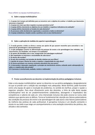 47
Para refletir na equipa multidisciplinar…
A. Sobre a equipa multidisciplinar
B. Sobre a aplicação de medidas de suporte à aprendizagem
 Prestar aconselhamento aos docentes na implementação de práticas pedagógicas inclusivas
Cabe a esta equipa multidisciplinar apoiar os docentes na sua prática pedagógica, designadamente
no que se prende com a seleção das estratégias mais adequadas. Neste domínio, pode funcionar
como uma equipa de apoio à resolução de problemas, no sentido de clarificar, propor e ajudar a
organizar soluções. Para atuar eficazmente junto dos docentes, a linha de ação desta equipa
multidisciplinar terá de ser predominantemente colaborativa, abrangente e respeitadora das
competências e saberes de cada um. Uma intervenção inclusiva não pode ancorar-se numa visão
redutora que aponte para os défices. Torna-se fundamental dar atenção aos fatores potenciadores
das condições do processo de ensino e de aprendizagem de cada aluno e dos fatores potenciadores
da melhoria das práticas de cada profissional. A perspetiva inclusiva é um desafio constante à
escola no seu todo o que exige um acompanhamento e uma avaliação sistemática das práticas, das
atitudes e dos contextos.
1. A equipa tem tempos pré-definidos para se encontrar com o objetivo de analisar o trabalho que desenvolve
(processo e impacto)?
2. A equipa tem claro que deve respeitar os prazos previstos na lei?
3. A equipa definiu claramente os objetivos do seu trabalho e respetivos indicadores de avaliação?
4. A equipa definiu claramente as funções de cada elemento?
5. Os processos estão devidamente organizados e acessíveis a todos os elementos?
6. A equipa estabeleceu relações sociais e positivas com os seus interlocutores?
1. A escola garante a todos os alunos o acesso aos apoios de que possam necessitar para concretizar o seu
potencial de aprendizagem e desenvolvimento?
2. A ação pedagógica assenta na diferenciação do processo de ensino e de aprendizagem (nos métodos, nos
instrumentos, nas atividades, nos tempos e na avaliação)?
3. Os apoios são decididos caso a caso, assegurando uma abordagem multinível?
4. São respeitados os interesses e necessidades de cada aluno?
5. Os alunos são ouvidos?
6. Os pais são envolvidos nas tomadas de decisão relativas aos seus filhos?
7. A gestão do tempo é flexível de modo a respeitar a singularidade de cada aluno?
8. Os alunos participam nos mesmos contextos educativos dos seus pares?
9. A intervenção é planeada respeitando o princípio da interferência mínima, evitando assim sobreposição de
ações e o respeito pela vida privada?
10. O processo é monitorizado, avaliado, revisto e melhorado?
 
