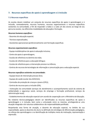 49
7. Recursos específicos de apoio à aprendizagem e à inclusão
7.1 Recursos específicos
As escolas devem mobilizar um conjunto de recursos específicos de apoio à aprendizagem e à
inclusão, nomeadamente, recursos humanos, recursos organizacionais e recursos específicos
existentes na comunidade, a fim de responder a todos e a cada um dos alunos ao longo do seu
percurso escolar, nas diferentes modalidades de educação e formação.
Recursos humanos específicos:
- Docentes de educação especial;
- Técnicos especializados;
- Assistentes operacionais (preferencialmente com formação específica).
Recursos organizacionais específicos:
- Equipa multidisciplinar de apoio à educação inclusiva;
- Centro de apoio à aprendizagem;
- Escolas de referência no domínio da visão;
- Escolas de referência para a educação bilingue;
- Escolas de referência para a intervenção precoce na infância;
- Centros de recursos de tecnologias de informação e comunicação para a educação especial.
Recursos específicos existentes na comunidade:
- Equipas locais de intervenção precoce (ELI);
- Equipas de saúde escolar dos ACES/ULS;
- Comissões de proteção de crianças e jovens (CPCJ);
- Centros de recursos para a inclusão (CRI);
- Instituições da comunidade (serviços de atendimento e acompanhamento social do sistema de
solidariedade e segurança social, serviços do emprego e formação profissional, serviços da
administração local);
- Estabelecimentos de educação especial com acordo de cooperação com o Ministério da Educação.
No relatório técnico-pedagógico devem ser identificados os recursos específicos de apoio à
aprendizagem e à inclusão, bem como a articulação entre os mesmos, privilegiando-se uma
atuação integrada e de natureza colaborativa e de responsabilidade partilhada.
Respeitando esta forma de atuação, o docente de educação especial, no âmbito da sua
especialidade, apoia os docentes do aluno na definição de estratégias de diferenciação pedagógica,
no reforço das aprendizagens e na identificação de múltiplos meios de motivação, representação e
expressão.
 