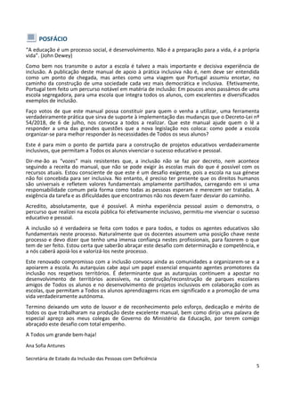5
POSFÁCIO
“A educação é um processo social, é desenvolvimento. Não é a preparação para a vida, é a própria
vida”. (John Dewey)
Como bem nos transmite o autor a escola é talvez a mais importante e decisiva experiência de
inclusão. A publicação deste manual de apoio à prática inclusiva não é, nem deve ser entendida
como um ponto de chegada, mas antes como uma viagem que Portugal assumiu encetar, no
caminho da construção de uma sociedade cada vez mais democrática e inclusiva. Efetivamente,
Portugal tem feito um percurso notável em matéria de inclusão: Em poucos anos passámos de uma
escola segregadora, para uma escola que integra todos os alunos, com excelentes e diversificados
exemplos de inclusão.
Faço votos de que este manual possa constituir para quem o venha a utilizar, uma ferramenta
verdadeiramente prática que sirva de suporte à implementação das mudanças que o Decreto-Lei nº
54/2018, de 6 de julho, nos convoca a todos a realizar. Que este manual ajude quem o lê a
responder a uma das grandes questões que a nova legislação nos coloca: como pode a escola
organizar-se para melhor responder às necessidades de Todos os seus alunos?
Este é para mim o ponto de partida para a construção de projetos educativos verdadeiramente
inclusivos, que permitam a Todos os alunos vivenciar o sucesso educativo e pessoal.
Dir-me-ão as “vozes” mais resistentes que, a inclusão não se faz por decreto, nem acontece
seguindo a receita do manual, que não se pode exigir às escolas mais do que é possível com os
recursos atuais. Estou consciente de que este é um desafio exigente, pois a escola na sua génese
não foi concebida para ser inclusiva. No entanto, é preciso ter presente que os direitos humanos
são universais e refletem valores fundamentais amplamente partilhados, carregando em si uma
responsabilidade comum pela forma como todas as pessoas esperam e merecem ser tratadas. A
exigência da tarefa e as dificuldades que encontramos não nos devem fazer desviar do caminho.
Acredito, absolutamente, que é possível. A minha experiência pessoal assim o demonstra, o
percurso que realizei na escola pública foi efetivamente inclusivo, permitiu-me vivenciar o sucesso
educativo e pessoal.
A inclusão só é verdadeira se feita com todos e para todos, e todos os agentes educativos são
fundamentais neste processo. Naturalmente que os docentes assumem uma posição chave neste
processo e devo dizer que tenho uma imensa confiança nestes profissionais, para fazerem o que
tem de ser feito. Estou certa que saberão abraçar este desafio com determinação e competência, e
a nós caberá apoiá-los e valorizá-los neste processo.
Este renovado compromisso com a inclusão convoca ainda as comunidades a organizarem-se e a
apoiarem a escola. Às autarquias cabe aqui um papel essencial enquanto agentes promotores da
inclusão nos respetivos territórios. É determinante que as autarquias continuem a apostar no
desenvolvimento de territórios acessíveis, na construção/reconstrução de parques escolares
amigos de Todos os alunos e no desenvolvimento de projetos inclusivos em colaboração com as
escolas, que permitam a Todos os alunos aprendizagens ricas em significado e a promoção de uma
vida verdadeiramente autónoma.
Termino deixando um voto de louvor e de reconhecimento pelo esforço, dedicação e mérito de
todos os que trabalharam na produção deste excelente manual, bem como dirijo uma palavra de
especial apreço aos meus colegas de Governo do Ministério da Educação, por terem comigo
abraçado este desafio com total empenho.
A Todos um grande bem-haja!
Ana Sofia Antunes
Secretária de Estado da Inclusão das Pessoas com Deficiência
 