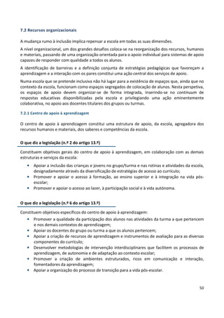 50
7.2 Recursos organizacionais
A mudança rumo à inclusão implica repensar a escola em todas as suas dimensões.
A nível organizacional, um dos grandes desafios coloca-se na reorganização dos recursos, humanos
e materiais, passando de uma organização orientada para o apoio individual para sistemas de apoio
capazes de responder com qualidade a todos os alunos.
A identificação de barreiras e a definição conjunta de estratégias pedagógicas que favoreçam a
aprendizagem e a interação com os pares constitui uma ação central dos serviços de apoio.
Numa escola que se pretende inclusiva não há lugar para a existência de espaços que, ainda que no
contexto da escola, funcionam como espaços segregados de colocação de alunos. Nesta perspetiva,
os espaços de apoio devem organizar-se de forma integrada, inserindo-se no continuum de
respostas educativas disponibilizadas pela escola e privilegiando uma ação eminentemente
colaborativa, no apoio aos docentes titulares dos grupos ou turmas.
7.2.1 Centro de apoio à aprendizagem
O centro de apoio à aprendizagem constitui uma estrutura de apoio, da escola, agregadora dos
recursos humanos e materiais, dos saberes e competências da escola.
O que diz a legislação (n.º 2 do artigo 13.º)
Constituem objetivos gerais do centro de apoio à aprendizagem, em colaboração com as demais
estruturas e serviços da escola:
• Apoiar a inclusão das crianças e jovens no grupo/turma e nas rotinas e atividades da escola,
designadamente através da diversificação de estratégias de acesso ao currículo;
• Promover e apoiar o acesso à formação, ao ensino superior e à integração na vida pós-
escolar;
• Promover e apoiar o acesso ao lazer, à participação social e à vida autónoma.
O que diz a legislação (n.º 6 do artigo 13.º)
Constituem objetivos específicos do centro de apoio à aprendizagem:
• Promover a qualidade da participação dos alunos nas atividades da turma a que pertencem
e nos demais contextos de aprendizagem;
• Apoiar os docentes do grupo ou turma a que os alunos pertencem;
• Apoiar a criação de recursos de aprendizagem e instrumentos de avaliação para as diversas
componentes do currículo;
• Desenvolver metodologias de intervenção interdisciplinares que facilitem os processos de
aprendizagem, de autonomia e de adaptação ao contexto escolar;
• Promover a criação de ambientes estruturados, ricos em comunicação e interação,
fomentadores da aprendizagem;
• Apoiar a organização do processo de transição para a vida pós-escolar.
 
