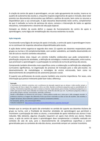 51
A criação do centro de apoio à aprendizagem, um por cada agrupamento de escolas, insere-se no
quadro de autonomia das escolas e, enquanto resposta organizativa de apoio à inclusão, deve estar
prevista nos documentos estruturantes que definem a política de escola, bem como os recursos a
disponibilizar para a sua consecução. A ação educativa desenvolvida neste centro, complementar
da que é realizada na turma de pertença do aluno, convoca a intervenção de todos os agentes
educativos, nomeadamente o docente de educação especial.
Compete ao diretor da escola definir o espaço de funcionamento do centro de apoio à
aprendizagem, numa lógica de rentabilização dos recursos existentes na escola.
Ação integrada
Funcionando numa lógica de serviços de apoio à inclusão, o centro de apoio à aprendizagem insere-
se no continuum de respostas educativas disponibilizadas pela escola.
A ação deste centro organiza-se segundo dois eixos: (i) suporte aos docentes responsáveis pelos
grupos ou turmas e (ii) complementaridade, com caráter subsidiário, ao trabalho desenvolvido em
sala de aula ou noutros contextos educativos.
O primeiro destes eixos requer um estreito trabalho colaborativo que pode compreender a
planificação conjunta de atividades, a definição de estratégias e materiais adequados, entre outros,
que promovam a aprendizagem e a participação no contexto da turma de pertença dos alunos.
Compreende também dimensões mais específicas como a colaboração na definição das adaptações
curriculares significativas, na organização do processo de transição para a vida pós-escolar, no
desenvolvimento de metodologias e estratégias de ensino estruturado, bem como no
desenvolvimento de competências de autonomia pessoal e social.
O suporte aos profissionais da escola assume também uma enorme importância. Por vezes, uma
informação que parece irrelevante pode fazer toda a diferença.
Sempre que os serviços de apoio são orientados no sentido do suporte aos docentes titulares de
grupo ou turma, com a finalidade de desenhar atividades de aprendizagem que permitam e
incentivem a participação de todos os alunos, a necessidade de apoio individual aos alunos é mais
reduzida. Não obstante, algumas situações requerem um apoio mais direto aos alunos. Nestes
casos, a ação do centro de apoio à aprendizagem deve complementar o trabalho realizado em
contexto de sala de aula, para o desenvolvimento de competências específicas a serem
generalizadas para os contextos de vida dos alunos, assumindo sempre um carácter transitório.
Ilustração
A funcionária do refeitório comentou com a professora de educação especial que ao almoço o João escolhe sempre a
mesma peça de fruta e depois fica zangado e atira-a ao chão. Quando a professora perguntou quais as possibilidades de
escolha, a funcionária respondeu que eram a sempre as mesmas: maçã, banana, pera e laranja. A professora perguntou se a
ordem pela qual as frutas eram indicadas era sempre essa, tendo-lhe sido dito que sim. A professora perguntou então se
ele escolhia sempre a laranja. A funcionária, admirada, confirmou.
Devido a dificuldades na memória de curto prazo, a última palavra ouvida era a única que o João conseguia recordar. A
professora imprimiu as imagens dos diferentes frutos que foram mostradas ao João na hora de escolher. Este escolheu a
imagem da banana, disse oralmente a palavra e mostrou-se bastante contente.
Foi necessária, apenas, uma comunicação efetiva.
Traduzido e adaptado de: https://www.autismspeaks.org/sites/default/files/sctk_supporting_learning.pdf
 