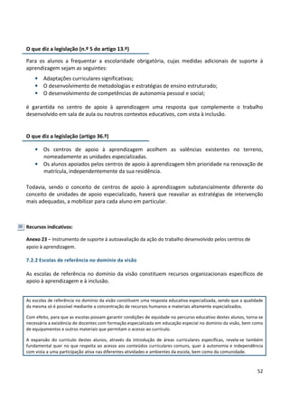 52
O que diz a legislação (n.º 5 do artigo 13.º)
Para os alunos a frequentar a escolaridade obrigatória, cujas medidas adicionais de suporte à
aprendizagem sejam as seguintes:
• Adaptações curriculares significativas;
• O desenvolvimento de metodologias e estratégias de ensino estruturado;
• O desenvolvimento de competências de autonomia pessoal e social;
é garantida no centro de apoio à aprendizagem uma resposta que complemente o trabalho
desenvolvido em sala de aula ou noutros contextos educativos, com vista à inclusão.
O que diz a legislação (artigo 36.º)
• Os alunos apoiados pelos centros de apoio à aprendizagem têm prioridade na renovação de
matrícula, independentemente da sua residência.
Todavia, sendo o conceito de centros de apoio à aprendizagem substancialmente diferente do
conceito de unidades de apoio especializado, haverá que reavaliar as estratégias de intervenção
mais adequadas, a mobilizar para cada aluno em particular.
Recursos indicativos:
Anexo 23 – Instrumento de suporte à autoavaliação da ação do trabalho desenvolvido pelos centros de
apoio à aprendizagem.
7.2.2 Escolas de referência no domínio da visão
As escolas de referência no domínio da visão constituem recursos organizacionais específicos de
apoio à aprendizagem e à inclusão.
As escolas de referência no domínio da visão constituem uma resposta educativa especializada, sendo que a qualidade
da mesma só é possível mediante a concentração de recursos humanos e materiais altamente especializados.
Com efeito, para que as escolas possam garantir condições de equidade no percurso educativo destes alunos, torna-se
necessária a existência de docentes com formação especializada em educação especial no domínio da visão, bem como
de equipamentos e outros materiais que permitam o acesso ao currículo.
A expansão do currículo destes alunos, através da introdução de áreas curriculares específicas, revela-se também
fundamental quer no que respeita ao acesso aos conteúdos curriculares comuns, quer à autonomia e independência
com vista a uma participação ativa nas diferentes atividades e ambientes da escola, bem como da comunidade.
• Os centros de apoio à aprendizagem acolhem as valências existentes no terreno,
nomeadamente as unidades especializadas.
 