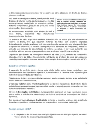 54
as bibliotecas escolares devem dispor no seu acervo de obras adaptadas em braille, de diversos
géneros e temáticas.
Para além da utilização do braille, como principal meio
de acesso à leitura e escrita, os alunos devem, à medida
que progridem na escolaridade, ser ensinados a utilizar,
de forma complementar, produtos de apoio para acesso
à informação e à comunicação.
Os computadores, equipados com leitores de ecrã e
linhas braille, afiguram-se hoje instrumentos
fundamentais neste domínio.
Os produtos de apoio afiguram-se também essenciais para os alunos que não necessitam de
recorrer ao braille, mas que requerem materiais de leitura com carateres ampliados,
designadamente, teclados ampliados, ecrã com uma dimensão que permita uma leitura confortável
e software de ampliação. O recurso à configuração das definições do computador, através da
utilização dos recursos de acessibilidade do sistema operativo, é por vezes suficiente para
possibilitar a leitura sem que seja necessário recorrer a software específico de ampliação.
Enquadrado pelo Sistema de Atribuição de Produtos de Apoio (SAPA), compete ao Ministério da
Educação, através da DGE, o financiamento e atribuição de produtos de apoio para acesso ao
currículo prescritos pelos centros de recursos de tecnologias de informação e comunicação (CRTIC).
Outras áreas curriculares específicas
A expansão do currículo destes alunos pode ainda incluir outras áreas curriculares, para
desenvolvimento de competências específicas, nomeadamente: (i) Treino de visão; (ii) Orientação e
mobilidade e (iii) Atividades de vida diária.
Estas áreas curriculares têm como objetivo promover a autonomia dos alunos e a sua participação
na vida da escola e da comunidade.
O Treino da visão tem como finalidade potenciar o uso da visão na realização de atividades do dia-
a-dia incluindo, para as crianças e jovens em idade escolar, a aprendizagem de estratégias com vista
a uma maior eficiência na leitura.
Através da Orientação e mobilidade os alunos aprendem a construir um mapa cognitivo do espaço
que os rodeia e a deslocar-se nesse espaço, servindo-se para isso de um conjunto de técnicas
específicas.
Com a área curricular Atividades de vida diária, pretende-se capacitar os alunos para a realização
de tarefas do quotidiano, tendo em vista a sua independência, autonomia e socialização.
Aprender: com quem e onde?
• É competência dos docentes com formação especializada em educação especial, na área da
visão, o ensino das áreas curriculares específicas;
O Centro de Recursos da DGE disponibiliza para
além de manuais escolares adaptados em
braille, obras literárias em braille e em formato
Daisy, incluindo algumas das recomendadas
pelo Plano Nacional de Leitura e das indicadas
no Programa e Metas Curriculares de
Português.
 