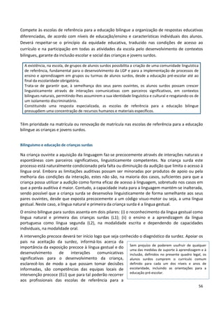 56
Compete às escolas de referência para a educação bilingue a organização de respostas educativas
diferenciadas, de acordo com níveis de educação/ensino e características individuais dos alunos.
Deverá respeitar-se o princípio da equidade educativa, traduzido nas condições de acesso ao
currículo e na participação em todas as atividades da escola pelo desenvolvimento de contextos
bilingues, garante da inclusão escolar e social das crianças e jovens surdos.
A existência, na escola, de grupos de alunos surdos possibilita a criação de uma comunidade linguística
de referência, fundamental para o desenvolvimento da LGP e para a implementação de processos de
ensino e aprendizagem em grupos ou turmas de alunos surdos, desde a educação pré-escolar até ao
final da escolaridade obrigatória.
Trata-se de garantir que, à semelhança dos seus pares ouvintes, os alunos surdos possam crescer
linguisticamente através de interações comunicativas com parceiros significativos, em contextos
bilingues naturais, permitindo-lhes assumirem a sua identidade linguística e cultural e resgatando-os de
um isolamento discriminatório.
Constituindo uma resposta especializada, as escolas de referência para a educação bilingue
pressupõem uma concentração de recursos humanos e materiais específicos.
Têm prioridade na matrícula ou renovação de matrícula nas escolas de referência para a educação
bilingue as crianças e jovens surdos.
Bilinguismo e educação de crianças surdas
Na criança ouvinte a aquisição da linguagem faz-se precocemente através de interações naturais e
espontâneas com parceiros significativos, linguisticamente competentes. Na criança surda este
processo está naturalmente condicionado pela falta ou diminuição da audição que limita o acesso à
língua oral. Embora as limitações auditivas possam ser minoradas por produtos de apoio ou pela
melhoria das condições da interação, estes não são, na maioria dos casos, suficientes para que a
criança possa utilizar a audição como forma eficaz de acesso à linguagem, sobretudo nos casos em
que a perda auditiva é maior. Contudo, a capacidade inata para a linguagem mantém-se inalterada,
sendo possível que a criança surda se desenvolva linguisticamente de forma semelhante aos seus
pares ouvintes, desde que exposta precocemente a um código visuo-motor ou seja, a uma língua
gestual. Neste caso, a língua natural e primeira da criança surda é a língua gestual.
O ensino bilingue para surdos assenta em dois pilares: (i) o reconhecimento da língua gestual como
língua natural e primeira das crianças surdas (L1); (ii) o ensino e a aprendizagem da língua
portuguesa como língua segunda (L2), na modalidade escrita e dependendo de capacidades
individuais, na modalidade oral.
A intervenção precoce deverá ter início logo que seja conhecido o diagnóstico da surdez. Apoiar os
pais na aceitação da surdez, informá-los acerca da
importância da exposição precoce à língua gestual e do
desenvolvimento de interações comunicativas
significativas para o desenvolvimento da criança,
esclarecê-los de modo a que possam tomar decisões
informadas, são competências das equipas locais de
intervenção precoce (ELI) que para tal poderão recorrer
aos profissionais das escolas de referência para a
Sem prejuízo de poderem usufruir de qualquer
uma das medidas de suporte à aprendizagem e à
inclusão, definidos no presente quadro legal, os
alunos surdos cumprem o currículo comum
definido para cada um dos níveis e anos de
escolaridade, incluindo as orientações para a
educação pré-escolar.
 