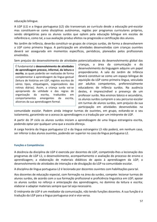 57
educação bilingue.
A LGP (L1) e a língua portuguesa (L2) são transversais ao currículo desde a educação pré-escolar
mas constituem-se como disciplinas autónomas, regidas por programas curriculares próprios,
sendo obrigatórias para os alunos surdos que optem pela educação bilingue em escolas de
referência e, como tal, a sua avaliação produz efeitos na progressão e certificação dos alunos.
No Jardim de Infância, deverão constituir-se grupos de crianças surdas, de forma a desenvolverem
a LGP como primeira língua. A participação em atividades desenvolvidas com crianças ouvintes
deverá ser assegurada em momentos específicos, periódicos, planeados pelos profissionais
envolvidos.
Sem prejuízo do desenvolvimento de atividades potencializadoras do desenvolvimento global das
crianças, a área da comunicação e do
desenvolvimento da linguagem adquire um papel
preponderante. A sala do Jardim de Infância
deverá constituir-se como um espaço bilingue de
aquisição da LGP como primeira língua, veiculada
por adultos competentes, preferencialmente
educadores de infância surdos. Na ausência
destes, é imprescindível a presença de um
professor surdo. Nos ensinos básico e secundário,
os alunos surdos cumprem o seu percurso escolar
em turmas de alunos surdos, sem prejuízo da sua
participação em atividades desenvolvidas na
comunidade escolar. Podem ainda integrar turmas de ouvintes, em grupo, evitando-se o seu
isolamento, garantindo-se o acesso às aprendizagens e a tradução por um intérprete de LGP.
A partir do 3º ciclo os alunos surdos iniciam a aprendizagem de uma língua estrangeira escrita,
podendo optar por qualquer uma que a escola ofereça.
A carga horária da língua portuguesa L2 e da língua estrangeira L3 não poderá, em nenhum caso,
ser inferior à dos alunos ouvintes, podendo ser superior no caso da língua portuguesa L2.
Funções e Competências
A docência da disciplina de LGP é exercida por docentes de LGP, competindo-lhes a lecionação dos
programas de LGP L1; o desenvolvimento, acompanhamento e avaliação do processo de ensino e
aprendizagem; a elaboração de materiais didáticos de apoio à aprendizagem da LGP; o
desenvolvimento de atividades de interação e de divulgação da LGP na comunidade escolar.
A disciplina de língua portuguesa L2 é lecionada por docentes ouvintes com habilitações para tal.
Aos docentes de educação especial, com formação na área da surdez, compete: lecionar turmas de
alunos surdos, de acordo com a sua formação profissional e proficiência linguística em LGP; apoiar
os alunos surdos no reforço e antecipação das aprendizagens, no domínio da leitura e escrita;
elaborar e adaptar materiais sempre que tal seja necessário.
O intérprete de LGP é um mediador da comunicação, não tendo funções docentes. A sua função é a
tradução da LGP para a língua portuguesa oral e vice-versa.
É fundamental o desenvolvimento de atividades
de aprendizagem precoce, informal, da leitura e
escrita, as quais poderão ser realizadas de forma
complementar à aprendizagem da língua gestual
(leitura de histórias em LGP, registos escritos de
vários tipos, etiquetagem, organizadores das
rotinas diárias). Assim, a criança surda vai-se
apropriando da utilidade e das regras de
organização da escrita, traduzidos em
comportamentos emergentes da escrita,
alicerces da sua aprendizagem formal.
 