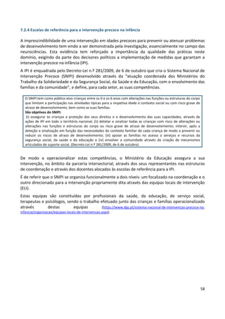 58
7.2.4 Escolas de referência para a intervenção precoce na infância
A imprescindibilidade de uma intervenção em idades precoces para prevenir ou atenuar problemas
de desenvolvimento tem vindo a ser demonstrada pela investigação, essencialmente no campo das
neurociências. Esta evidência tem reforçado a importância da qualidade das práticas neste
domínio, exigindo da parte dos decisores políticos a implementação de medidas que garantam a
intervenção precoce na infância (IPI).
A IPI é enquadrada pelo Decreto-Lei n.º 281/2009, de 6 de outubro que cria o Sistema Nacional de
Intervenção Precoce (SNIPI) desenvolvido através da “atuação coordenada dos Ministérios do
Trabalho da Solidariedade e da Segurança Social, da Saúde e da Educação, com o envolvimento das
famílias e da comunidade”, e define, para cada setor, as suas competências.
De modo a operacionalizar estas competências, o Ministério da Educação assegura a sua
intervenção, no âmbito da parceria intersectorial, através dos seus representantes nas estruturas
de coordenação e através dos docentes alocados às escolas de referência para a IPI.
É de referir que o SNIPI se organiza funcionalmente a dois níveis: um focalizado na coordenação e o
outro direcionado para a intervenção propriamente dita através das equipas locais de intervenção
(ELI).
Estas equipas são constituídas por profissionais da saúde, da educação, de serviço social,
terapeutas e psicólogos, sendo o trabalho efetuado junto das crianças e famílias operacionalizado
através destas equipas (https://www.dgs.pt/sistema-nacional-de-intervencao-precoce-na-
infancia/organizacao/equipas-locais-de-intervencao.aspx).
O SNIPI tem como público-alvo crianças entre os 0 e os 6 anos com alterações nas funções ou estruturas do corpo
que limitam a participação nas atividades típicas para a respetiva idade e contexto social ou com risco grave de
atraso de desenvolvimento, bem como as suas famílias.
São objetivos do SNIPI:
(i) assegurar às crianças a proteção dos seus direitos e o desenvolvimento das suas capacidades, através de
ações de IPI em todo o território nacional; (ii) detetar e sinalizar todas as crianças com risco de alterações ou
alterações nas funções e estruturas do corpo ou risco grave de atraso de desenvolvimento; intervir, após a
deteção e sinalização em função das necessidades do contexto familiar de cada criança de modo a prevenir ou
reduzir os riscos de atraso de desenvolvimento; (iii) apoiar as famílias no acesso a serviços e recursos da
segurança social, da saúde e da educação e (iv) envolver a comunidade através da criação de mecanismos
articulados de suporte social. (Decreto-Lei n.º 281/2009, de 6 de outubro)
 