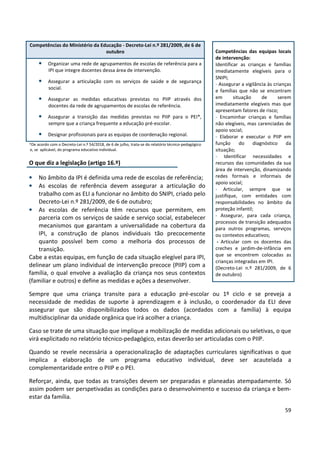 59
*De acordo com o Decreto-Lei n.º 54/2018, de 6 de julho, trata-se do relatório técnico-pedagógico
e, se aplicável, do programa educativo individual.
O que diz a legislação (artigo 16.º)
• No âmbito da IPI é definida uma rede de escolas de referência;
• As escolas de referência devem assegurar a articulação do
trabalho com as ELI a funcionar no âmbito do SNIPI, criado pelo
Decreto-Lei n.º 281/2009, de 6 de outubro;
• As escolas de referência têm recursos que permitem, em
parceria com os serviços de saúde e serviço social, estabelecer
mecanismos que garantam a universalidade na cobertura da
IPI, a construção de planos individuais tão precocemente
quanto possível bem como a melhoria dos processos de
transição.
Cabe a estas equipas, em função de cada situação elegível para IPI,
delinear um plano individual de intervenção precoce (PIIP) com a
família, o qual envolve a avaliação da criança nos seus contextos
(familiar e outros) e define as medidas e ações a desenvolver.
Sempre que uma criança transite para a educação pré-escolar ou 1º ciclo e se preveja a
necessidade de medidas de suporte à aprendizagem e à inclusão, o coordenador da ELI deve
assegurar que são disponibilizados todos os dados (acordados com a família) à equipa
multidisciplinar da unidade orgânica que irá acolher a criança.
Caso se trate de uma situação que implique a mobilização de medidas adicionais ou seletivas, o que
virá explicitado no relatório técnico-pedagógico, estas deverão ser articuladas com o PIIP.
Quando se revele necessária a operacionalização de adaptações curriculares significativas o que
implica a elaboração de um programa educativo individual, deve ser acautelada a
complementaridade entre o PIIP e o PEI.
Reforçar, ainda, que todas as transições devem ser preparadas e planeadas atempadamente. Só
assim podem ser perspetivadas as condições para o desenvolvimento e sucesso da criança e bem-
estar da família.
Competências do Ministério da Educação - Decreto-Lei n.º 281/2009, de 6 de
outubro
• Organizar uma rede de agrupamentos de escolas de referência para a
IPI que integre docentes dessa área de intervenção.
• Assegurar a articulação com os serviços de saúde e de segurança
social.
• Assegurar as medidas educativas previstas no PIIP através dos
docentes da rede de agrupamentos de escolas de referência.
• Assegurar a transição das medidas previstas no PIIP para o PEI*,
sempre que a criança frequente a educação pré-escolar.
• Designar profissionais para as equipas de coordenação regional.
Competências das equipas locais
de intervenção:
Identificar as crianças e famílias
imediatamente elegíveis para o
SNIPI;
- Assegurar a vigilância às crianças
e famílias que não se encontram
em situação de serem
imediatamente elegíveis mas que
apresentam fatores de risco;
- Encaminhar crianças e famílias
não elegíveis, mas carenciadas de
apoio social;
- Elaborar e executar o PIIP em
função do diagnóstico da
situação;
- Identificar necessidades e
recursos das comunidades da sua
área de intervenção, dinamizando
redes formais e informais de
apoio social;
- Articular, sempre que se
justifique, com entidades com
responsabilidades no âmbito da
proteção infantil;
- Assegurar, para cada criança,
processos de transição adequados
para outros programas, serviços
ou contextos educativos;
- Articular com os docentes das
creches e jardim-de-infância em
que se encontrem colocadas as
crianças integradas em IPI.
(Decreto-Lei n.º 281/2009, de 6
de outubro)
 