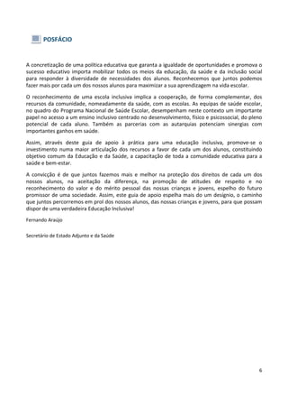 6
POSFÁCIO
A concretização de uma política educativa que garanta a igualdade de oportunidades e promova o
sucesso educativo importa mobilizar todos os meios da educação, da saúde e da inclusão social
para responder à diversidade de necessidades dos alunos. Reconhecemos que juntos podemos
fazer mais por cada um dos nossos alunos para maximizar a sua aprendizagem na vida escolar.
O reconhecimento de uma escola inclusiva implica a cooperação, de forma complementar, dos
recursos da comunidade, nomeadamente da saúde, com as escolas. As equipas de saúde escolar,
no quadro do Programa Nacional de Saúde Escolar, desempenham neste contexto um importante
papel no acesso a um ensino inclusivo centrado no desenvolvimento, físico e psicossocial, do pleno
potencial de cada aluno. Também as parcerias com as autarquias potenciam sinergias com
importantes ganhos em saúde.
Assim, através deste guia de apoio à prática para uma educação inclusiva, promove-se o
investimento numa maior articulação dos recursos a favor de cada um dos alunos, constituindo
objetivo comum da Educação e da Saúde, a capacitação de toda a comunidade educativa para a
saúde e bem-estar.
A convicção é de que juntos fazemos mais e melhor na proteção dos direitos de cada um dos
nossos alunos, na aceitação da diferença, na promoção de atitudes de respeito e no
reconhecimento do valor e do mérito pessoal das nossas crianças e jovens, espelho do futuro
promissor de uma sociedade. Assim, este guia de apoio espelha mais do um desígnio, o caminho
que juntos percorremos em prol dos nossos alunos, das nossas crianças e jovens, para que possam
dispor de uma verdadeira Educação Inclusiva!
Fernando Araújo
Secretário de Estado Adjunto e da Saúde
 