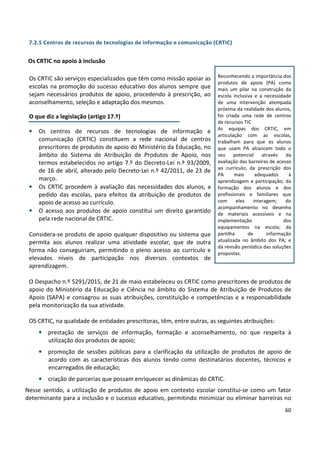 60
7.2.5 Centros de recursos de tecnologias de informação e comunicação (CRTIC)
Os CRTIC no apoio à inclusão
Os CRTIC são serviços especializados que têm como missão apoiar as
escolas na promoção do sucesso educativo dos alunos sempre que
sejam necessários produtos de apoio, procedendo à prescrição, ao
aconselhamento, seleção e adaptação dos mesmos.
O que diz a legislação (artigo 17.º)
• Os centros de recursos de tecnologias de informação e
comunicação (CRTIC) constituem a rede nacional de centros
prescritores de produtos de apoio do Ministério da Educação, no
âmbito do Sistema de Atribuição de Produtos de Apoio, nos
termos estabelecidos no artigo 7.º do Decreto-Lei n.º 93/2009,
de 16 de abril, alterado pelo Decreto-Lei n.º 42/2011, de 23 de
março.
• Os CRTIC procedem à avaliação das necessidades dos alunos, a
pedido das escolas, para efeitos da atribuição de produtos de
apoio de acesso ao currículo.
• O acesso aos produtos de apoio constitui um direito garantido
pela rede nacional de CRTIC.
Considera-se produto de apoio qualquer dispositivo ou sistema que
permita aos alunos realizar uma atividade escolar, que de outra
forma não conseguiriam, permitindo o pleno acesso ao currículo e
elevados níveis de participação nos diversos contextos de
aprendizagem.
O Despacho n.º 5291/2015, de 21 de maio estabeleceu os CRTIC como prescritores de produtos de
apoio do Ministério da Educação e Ciência no âmbito do Sistema de Atribuição de Produtos de
Apoio (SAPA) e consagrou as suas atribuições, constituição e competências e a responsabilidade
pela monitorização da sua atividade.
OS CRTIC, na qualidade de entidades prescritoras, têm, entre outras, as seguintes atribuições:
• prestação de serviços de informação, formação e aconselhamento, no que respeita à
utilização dos produtos de apoio;
• promoção de sessões públicas para a clarificação da utilização de produtos de apoio de
acordo com as características dos alunos tendo como destinatários docentes, técnicos e
encarregados de educação;
• criação de parcerias que possam enriquecer as dinâmicas do CRTIC.
Nesse sentido, a utilização de produtos de apoio em contexto escolar constitui-se como um fator
determinante para a inclusão e o sucesso educativo, permitindo minimizar ou eliminar barreiras no
Reconhecendo a importância dos
produtos de apoio (PA) como
mais um pilar na construção da
escola inclusiva e a necessidade
de uma intervenção atempada
próxima da realidade dos alunos,
foi criada uma rede de centros
de recursos TIC
As equipas dos CRTIC, em
articulação com as escolas,
trabalham para que os alunos
que usam PA alcancem todo o
seu potencial através da
avaliação das barreiras de acesso
ao currículo; da prescrição dos
PA mais adequados à
aprendizagem e participação; da
formação dos alunos e dos
profissionais e familiares que
com eles interagem; do
acompanhamento no desenho
de materiais acessíveis e na
implementação dos
equipamentos na escola; da
partilha de informação
atualizada no âmbito dos PA; e
da revisão periódica das soluções
propostas.
 