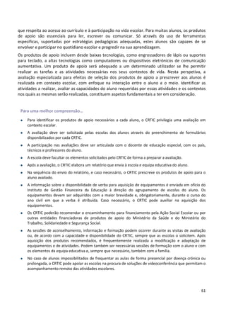 61
que respeita ao acesso ao currículo e à participação na vida escolar. Para muitos alunos, os produtos
de apoio são essenciais para ler, escrever ou comunicar. Só através do uso de ferramentas
específicas, suportadas por estratégias pedagógicas adequadas, estes alunos são capazes de se
envolver e participar no quotidiano escolar e progredir na sua aprendizagem.
Os produtos de apoio incluem desde baixas tecnologias, como engrossadores de lápis ou suportes
para teclado, a altas tecnologias como computadores ou dispositivos eletrónicos de comunicação
aumentativa. Um produto de apoio será adequado a um determinado utilizador se lhe permitir
realizar as tarefas e as atividades necessárias nos seus contextos de vida. Nesta perspetiva, a
avaliação especializada para efeitos de seleção dos produtos de apoio a prescrever aos alunos é
realizada em contexto escolar, com enfoque na interação entre o aluno e o meio. Identificar as
atividades a realizar, avaliar as capacidades do aluno requeridas por essas atividades e os contextos
nos quais as mesmas serão realizadas, constituem aspetos fundamentais a ter em consideração.
Para uma melhor compreensão…
• Para identificar os produtos de apoio necessários a cada aluno, o CRTIC privilegia uma avaliação em
contexto escolar.
• A avaliação deve ser solicitada pelas escolas dos alunos através do preenchimento de formulários
disponibilizados por cada CRTIC.
• A participação nas avaliações deve ser articulada com o docente de educação especial, com os pais,
técnicos e professores do aluno.
• A escola deve facultar os elementos solicitados pelo CRTIC de forma a preparar a avaliação.
• Após a avaliação, o CRTIC elabora um relatório que envia à escola e equipa educativa do aluno.
• Na sequência do envio do relatório, e caso necessário, o CRTIC prescreve os produtos de apoio para o
aluno avaliado.
• A informação sobre a disponibilidade de verba para aquisição de equipamentos é enviada em ofício do
Instituto de Gestão Financeira da Educação à direção do agrupamento de escolas do aluno. Os
equipamentos devem ser adquiridos com a maior brevidade e, obrigatoriamente, durante o curso do
ano civil em que a verba é atribuída. Caso necessário, o CRTIC pode auxiliar na aquisição dos
equipamentos.
• Os CRTIC poderão recomendar o encaminhamento para financiamento pela Ação Social Escolar ou por
outras entidades financiadoras de produtos de apoio do Ministério da Saúde e do Ministério do
Trabalho, Solidariedade e Segurança Social.
• As sessões de aconselhamento, informação e formação podem ocorrer durante as visitas de avaliação
ou, de acordo com a capacidade e disponibilidade do CRTIC, sempre que as escolas o solicitem. Após
aquisição dos produtos recomendados, é frequentemente realizada a modificação e adaptação de
equipamentos e de atividades. Podem também ser necessárias sessões de formação com o aluno e com
os elementos da equipa educativa e, sempre que necessário, também com a família.
• No caso de alunos impossibilitados de frequentar as aulas de forma presencial por doença crónica ou
prolongada, o CRTIC pode apoiar as escolas na procura de soluções de videoconferência que permitam o
acompanhamento remoto das atividades escolares.
 