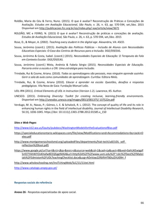 66
Roldão, Maria do Céu & Ferro, Nuno. (2015). O que é avaliar? Reconstrução de Práticas e Conceções de
Avaliação. Estudos em Avaliação Educacional, São Paulo, v. 26, n. 63, pp. 570-594, set./dez. 2015
Disponível em http://publicacoes.fcc.org.br/ojs/index.php/ eae/article/view/3671
ROLDÃO, MC e FERRO, N. (2015) O que é avaliar? Reconstrução de práticas e conceções de avaliação.
Estudos de Avaliação Educacional, São Paulo, v. 26, n. 63, p. 570-594, set./dez. 2015
Rose, D., & Meyer, A. (2002). Teaching every student in the digital age. Alexandria, VA: ASCD.
Sousa, Jerónimo (coord.). (2015). Avaliação das Políticas Públicas – Inclusão de Alunos com Necessidades
Educativas Especiais: O Caso dos Centros de Recursos para a Inclusão. DGE/DSEEAS.
Sousa, Jerónimo & Costa, lsabel. (coord.) (2015). Necessidades Especiais de Educação: O Terapeuta da Fala
em Contexto Escolar. DGE/DSEEAS.
Sousa, Jerónimo (coord.) Mota, Andreia & Fabela Sérgio (2015). Necessidades Especiais de Educação.
Parceria entre a escola e o CRI: Uma estratégia para Inclusão.
Trindade, Rui & Cosme, Ariana. (2010). Todas as aprendizagens são pessoais, mas ninguém aprende sozinho:
Gerir a sala de aula como comunidades de aprendizagem. Curitiba: Editora Melo.
Trindade, Rui, & Cosme, Ariana (2010). Educar e aprender na escola: Questões, desafios e respostas
pedagógicas. Vila Nova de Gaia: Fundação Manuel Leão.
UDL-IRN (2011). Critical Elements of UDL in Instruction (Version 1.2). Lawrence, KS: Author.
UNESCO. (2015). Embracing Diversity: Toolkit for creating inclusive, learning-friendly environments.
Disponível em http://unesdoc.unesco.org/images/0013/001375/ 137522e.pdf
Verdugo, M. A.; Navas, P.; Gómez, L. E. & Schalock, R. L. (2012). The concept of quality of life and its role in
enhancing human rights in the field of intellectual disability. Journal of Intellectual Disability Research,
56 (II), 1036-1045. https://doi: 10.1111/j.1365-2788.2012.01585.x_150
Sites e Web Pages
http://www.k12.wa.us/Equity/pubdocs/WashingtonModelsfortheEvaluationofBias.pdf
https://specialeducationontario.wikispaces.com/file/view/Modifications+and+Accommodations+by+Jacki+O
xley.pdf
http://www.montgomeryschoolsmd.org/uploadedFiles/departments/hiat-tech/udl/UDL_self_
reflection%20tool.pdf)
https://www.google.pt/url?sa=t&rct=j&q=&esrc=s&source=web&cd=1&cad=rja&uact=8&ved=0ahUKEwigpP
Sr45TYAhWIYZoKHafwBEEQFggtMAA&url=http%3A%2F%2Fwww.uvm.edu%2F~cdci%2Fbest%2FMater
ials%2FEdmiston%2FUDLTeachingChecklist.docx&usg=AOvVaw22f6ifIiHTBDsJZVU09H_f
http://www.wholeschooling.net/InclTchingWeb/SLC/11/11txt.html
http://www.catalogo.anqep.gov.pt/
Respostas sociais de referência
Anexo 26 - Respostas especializadas de apoio social.
 