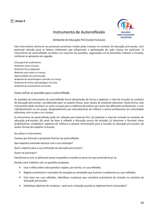 69
Anexo 2
Instrumento de Autorreflexão
Ambiente de Educação Pré-Escolar Inclusivo
Este instrumento centra-se nos processos proximais vividos pelas crianças no contexto de educação pré-escolar, com
particular atenção para os fatores ambientais que influenciam a participação de cada criança em particular. O
instrumento de autorreflexão considera um conjunto de questões, organizadas em 8 dimensões relativas à inclusão,
conforme se apresenta em seguida:
Clima geral de acolhimento
Ambiente social inclusivo
Ambiente físico adequado
Materiais para todas as crianças
Oportunidades de comunicação
Ambiente de aprendizagem centrado na criança
Ambiente de ensino-aprendizagem inclusivo
Ambiente de envolvimento da família
Como utilizar as questões para a autorreflexão
As questões do instrumento de autorreflexão foram desenhadas de forma a explicitar o nível de inclusão no contexto
de educação pré-escolar, considerando quer os aspetos físicos, quer sociais do ambiente educativo. Desta forma, este
instrumento pode constituir-se como um guia para a melhoria de práticas por parte dos diferentes profissionais, a usar
individualmente ou em grupo, designadamente por educadores/as de infância e outros profissionais da comunidade
educativa, com os pais e as crianças.
O instrumento de autorreflexão pode ser utilizado para diversos fins: (a) explicitar o nível de inclusão no contexto de
educação pré-escolar; (b) servir de base à reflexão e discussão acerca da inclusão; (c) descrever e formular áreas
problemáticas, estabelecer objetivos de melhoria e planear intervenções para a inclusão na educação pré-escolar; (d)
avaliar formas de trabalhar inclusivas.
Ao utilizar o instrumento:
Comece por formular o propósito final da sua autorreflexão.
Que objetivos pretende alcançar com a sua utilização?
Qual o objetivo para a sua instituição de educação pré-escolar?
Quem vai participar?
Familiarize-se com as diferentes áreas e questões e escolha as áreas em que pretende focar-se.
Decida como trabalhar com as questões propostas.
• Leia e reflita sobre cada questão e registe, por escrito, as suas reflexões.
• Registe comentários e exemplos de situações ou atividades que ilustrem e evidenciem as suas reflexões.
• Com base nas suas reflexões, identifique mudanças que considere promotoras da inclusão no contexto da
educação pré-escolar.
• Estabeleça objetivos de mudança – qual será a situação quando os objetivos forem alcançados?
 