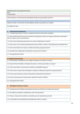 70
2. Ambiente Social Inclusivo
2.1. Os profissionais estabelecem uma relação interpessoal com todas as crianças?
2.2. De que forma é facilitada a interação entre pares e o brincar para todas as crianças?
2.3. Como é que todas as crianças são envolvidas nas atividades de grupo?
2.4. Como é que as crianças são encorajadas a respeitar as diferenças existentes no grupo de pares?
2.5. Como é que encoraja as crianças a desenvolver comportamentos positivos?
2.6. O que se faz para que as crianças sejam capazes de resolver conflitos?
2.7. O que gostaria de mudar?
Estabelecimento de Educação Pré-Escolar:
Data
Participante(s)
Antes de utilizar o instrumento de autorreflexão reflita para que pretende utilizá-lo?
Depois de utilizar o instrumento de autorreflexão, decida o que poderia ser mudado?
Prioridades de ação:
1. Clima Geral de Acolhimento
1.1. Considera que todas as crianças e respetivas famílias se sentem bem acolhidas?
1.2. Que características fazem do seu contexto de educação pré-escolar um espaço confortável e estimulante
para as crianças e para os profissionais?
1.3. Como é que as lideranças promovem uma cultura colaborativa e inclusiva?
1.4. Como é que o seu contexto de educação pré-escolar reflete e valoriza a diversidade da comunidade local?
1.5. Como é promovido nas crianças o sentido de pertença ao grupo de pares?
1.6. Considera que há alguma(s) criança(s) que se possa sentir excluída?
1.7. O que gostaria de mudar?
3. Abordagem Centrada na Criança
3.1. As propostas de atividades são pensadas com base nos interesses e escolhas das crianças?
3.2. Dá resposta às opiniões e questões que cada criança expressa?
3.3. Todas as crianças são envolvidas nas decisões que são importantes para elas?
3.4. As transições entre atividades são facilitadas para todas as crianças?
 