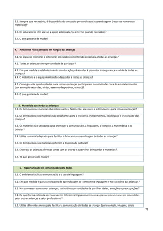 71
3.5. Sempre que necessário, é disponibilizado um apoio personalizado à aprendizagem (recursos humanos e
materiais)?
3.6. Os educadores têm acesso a apoio adicional e/ou externo quando necessário?
3.7. O que gostaria de mudar?
4. Ambiente Físico pensado em função das crianças
4.1. Os espaços interiores e exteriores do estabelecimento são acessíveis a todas as crianças?
4.2. Todas as crianças têm oportunidade de participar?
4.3. Em que medida o estabelecimento de educação pré-escolar é promotor da segurança e saúde de todas as
crianças?
4.4. O mobiliário e o equipamento são adequados a todas as crianças?
4.5. Como garante oportunidades para todas as crianças participarem nas atividades fora do estabelecimento
(por exemplo excursões, visitas, eventos desportivos, outras)?
4.6. O que gostaria de mudar?
5. Materiais para todas as crianças
5.1. Os brinquedos e materiais são interessantes, facilmente acessíveis e estimulantes para todas as crianças?
5.2. Os brinquedos e os materiais são desafiantes para a iniciativa, independência, exploração e criatividade das
crianças?
5.3. Os materiais são utilizados para promover a comunicação, a linguagem, a literacia, a matemática e as
ciências?
5.4. Utiliza material adaptado para facilitar o brincar e a aprendizagem de todas as crianças?
5.5. Os brinquedos e os materiais refletem a diversidade cultural?
5.6. Encoraja as crianças a brincar umas com as outras e a partilhar brinquedos e materiais?
5.7. O que gostaria de mudar?
6. Oportunidade de comunicação para todos
6.1. O ambiente facilita a comunicação e o uso da linguagem?
6.2. Em que medida é que as atividades de aprendizagem se centram na linguagem e no raciocínio das crianças?
6.3. Nas conversas com outras crianças, todas têm oportunidades de partilhar ideias, emoções e preocupações?
6.4. De que forma estimula as crianças com diferentes línguas maternas a expressarem-se e a serem entendidas
pelas outras crianças e pelos profissionais?
6.5. Utiliza diferentes meios para facilitar a comunicação de todas as crianças (por exemplo, imagens, sinais
 