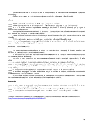 74
_____ recebem apoio da direção da escola através da implementação de mecanismos de observação e supervisão
sistemáticos;
_____ dispõem de um espaço na escola onde podem preparar materiais pedagógicos e discutir ideias.
Alunos:
_____ TODOS os alunos da comunidade, em idade escolar, frequentam a escola;
_____ TODOS os alunos dispõem de manuais escolares e outros materiais adequados às suas características;
_____ TODOS os alunos recebem regularmente informação resultante da avaliação formativa que os ajude a
monitorizar os seus progressos;
_____ alunos provenientes de diferentes meios socioculturais e com diferentes capacidades têm iguais oportunidades
para aprender e se expressar, na sala de aula e na escola;
_____ TODOS os alunos com absentismo são acompanhados, sendo implementadas ações que permitam reverter essa
situação;
_____ TODOS os alunos têm iguais oportunidades para participar em todas as atividades da escola;
_____ TODOS os alunos participam na conceção de orientações e regras, relativas à sala de aula e à escola, no que se
refere à inclusão, não discriminação, violência e abuso.
CONTEÚDOS ACADÉMICOS E AVALIAÇÃO
_____ são utilizadas diferentes metodologias de ensino, tais como discussão e role-play, de forma a permitir ir ao
encontro de diferentes ritmos e estilos de aprendizagem;
_____ os conteúdos curriculares são abordados integrando as experiências de TODOS os alunos independentemente
das suas experiências e capacidades;
_____ em todas as áreas curriculares são desenvolvidas atividades de literacia, numeracia e competências da vida
diária;
_____ os professores utilizam os recursos locais disponíveis para promover a aprendizagem dos alunos;
_____ os recursos pedagógicos incluem imagens, exemplos e informação sobre diferentes pessoas, incluindo raparigas
e mulheres, minorias étnicas, pessoas de diferentes meios socioeconómicos, assim como de pessoas com deficiências e
incapacidades;
_____ os alunos têm oportunidade de rever os conteúdos lecionados nas aulas ou de ter apoio tutorial;
_____ os materiais pedagógicos utilizados promovem a adoção de atitudes de respeito, tolerância e conhecimento
sobre os contextos culturais dos alunos e outros;
_____ os professores utilizam diversos instrumentos de avaliação de conhecimentos, de capacidades e de atitudes
(incluindo de autoavaliação dos alunos), e não apenas testes de avaliação sumativa.
COMUNIDADE
_____ os pais e grupos da comunidade estão disponíveis para ajudar a escola a desenvolver-se no sentido de se tornar
num ambiente inclusivo e amigável da aprendizagem;
_____ a comunidade ajuda a escola a identificar os alunos em idade escolar que não frequentam a escola;
_____ os pais recebem regularmente informações sobre a frequência escolar e a aprendizagem dos seus filhos.
Traduzido e adaptado de: UNESCO (2015). Embracing Diversity: Toolkit for Creating Inclusive, Learning-Friendly Environments
(http://unesdoc.unesco.org/images/0013/001375/137522e.pdf )
 