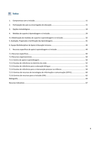 8
Índice
1. Compromisso com a inclusão............................................................................................................. 11
2. Participação dos pais ou encarregados de educação......................................................................... 15
3. Opções metodológicas ....................................................................................................................... 18
4. Medidas de suporte à Aprendizagem e à Inclusão............................................................................. 29
4.1 Mobilização de medidas de suporte à aprendizagem e à inclusão............................................ 32
5. Avaliação, Progressão e Certificação das Aprendizagens....................................................................... 41
6. Equipa Multidisciplinar de Apoio à Educação Inclusiva.......................................................................... 44
7. Recursos específicos de apoio à aprendizagem e à inclusão ............................................................. 49
7.1 Recursos específicos................................................................................................................. 49
7.2 Recursos organizacionais.......................................................................................................... 50
7.2.1 Centro de apoio à aprendizagem........................................................................................... 50
7.2.2 Escolas de referência no domínio da visão ............................................................................ 52
7.2.3 Escolas de referência para a educação bilingue..................................................................... 55
7.2.4 Escolas de referência para a intervenção precoce na infância............................................... 58
7.2.5 Centros de recursos de tecnologias de informação e comunicação (CRTIC)........................... 60
7.2.6 Centros de recursos para a inclusão (CRI).............................................................................. 62
Bibliografia.................................................................................................................................................. 64
Recursos Indicativos................................................................................................................................... 67
 