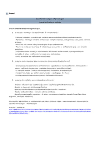 Anexo 9
Desenho Universal para a Aprendizagem
Lista de verificação do professor
Crio um ambiente de aprendizagem em que...
1. as ideias e a informação são representadas de várias maneiras?
- Descreve claramente o conteúdo das suas aulas e as suas expectativas relativamente aos alunos.
- Apresenta a informação em vários formatos (por exemplo: exposição, texto, gráficos, áudio, vídeo, exercícios
práticos).
- Inicia cada aula com um esboço ou visão geral do que será abordado.
- Resume os pontos-chave ao longo da aula e vincula esses pontos ao conhecimento geral e aos conceitos
específicos.
- Disponibiliza online informação equivalente aos documentos distribuídos em papel e providenciam
conteúdos de leitura em diferentes formatos, como áudio e vídeo.
- Utiliza tecnologias que melhoram a aprendizagem.
2. os alunos podem expressar a sua compreensão dos conteúdos de várias formas?
-Encoraja os alunos a demonstrar conhecimentos e capacidades de maneiras diferentes além dos testes e
exames tradicionais (por exemplo, ensaios escritos, projetos, portefólios, revistas).
-As avaliações medem o sucesso dos alunos quanto aos objetivos de aprendizagem.
-Incorpora tecnologias que facilitam a comunicação e a participação dos alunos.
-Permite que os alunos entreguem os seus trabalhos eletronicamente.
3. os alunos têm múltiplas oportunidades de envolvimento?
-Expressa entusiasmo por cada tópico que ensina e explica o significado do mundo real.
- Desafia os alunos com atividades significativas.
- Cria um clima de sala de aula em que a diversidade estudantil é respeitada.
- Faculta feedback imediato e instrutivo sobre as atividades.
- Complementa atividades expositivas e de leitura com suportes visuais (por exemplo, fotografias, vídeos,
diagramas, simulações interativas).
Se respondeu SIM à maioria ou a todos os itens, parabéns! Consegue chegar a mais alunos através dos princípios do
Desenho Universal para a Aprendizagem.
Traduzido e adaptado de:
https://www.google.pt/url?sa=t&rct=j&q=&esrc=s&source=web&cd=1&cad=rja&uact=8&ved=0ahUKEwigpPSr45TYAhWIYZoKHafwB
EEQFggtMAA&url=http%3A%2F%2Fwww.uvm.edu%2F~cdci%2Fbest%2FMaterials%2FEdmiston%2FUDLTeachingChecklist.docx&usg=
AOvVaw22f6ifIiHTBDsJZVU09H_f
 