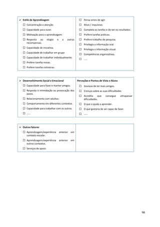 98
 Estilo de Aprendizagem
 Concentração e atenção.
 Capacidade para ouvir.
 Motivação para a aprendizagem.
 Resposta ao elogio e a outras
recompensas.
 Capacidade de iniciativa.
 Capacidade de trabalhar em grupo
 Capacidade de trabalhar individualmente.
 Prefere tarefas novas.
 Prefere tarefas rotineiras.
 Pensa antes de agir.
 Ativo / impulsivo.
 Completa as tarefas e de ver os resultados.
 Prefere tarefas práticas.
 Prefere trabalho de pesquisa.
 Privilegia a informação oral
 Privilegia a informação visual.
 Competências organizativas.
 ……
 Desenvolvimento Social e Emocional
 Capacidade para fazer e manter amigos.
 Resposta à intimidação ou provocação dos
pares.
 Relacionamento com adultos.
 Comportamento em diferentes contextos.
 Capacidade para trabalhar com os outros.
 ……
Perceções e Pontos de Vista o Aluno
 Gostava de ter mais amigos.
 Crenças sobre as suas dificuldades
 Acredita que consegue ultrapassar
dificuldades.
 O que o ajuda a aprender.
 O que gostaria de ser capaz de fazer.
 ……
 Outros fatores
 Aprendizagem/experiência anterior em
contexto escolar.
 Aprendizagem/experiência anterior em
outros contextos.
 Serviços de apoio.
 