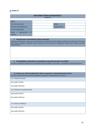 99
Anexo 17
RELATÓRIO TÉCNICO-PEDAGÓGICO i
(Artigo 21.º)
Nome:
Data de nascimento: Idade:
Nível de Educação/Ensino: Grupo/Turma:
Ano de Escolaridade:
Escola e Agrupamento de
Escolas:
1. Situação atual e antecedentes escolares relevantes
(Indicação relativamente a: apoio em intervenção precoce, frequência de JI, antecipação ou adiamento da matrícula no 1º ciclo do
ensino básico, retenções, assiduidade, apoios educativos em anos anteriores, ocupação dos tempos livres, medidas universais
implementadas.)
2. Potencialidades, expectativas e necessidades na perspetiva do aluno e da família
(Cf. Anexo: Portefólio de questões para a exploração das potencialidades, expectativas e necessidades na perspetiva do aluno.)
2.1 Fatores que, de forma significativa, afetam o progresso e o desenvolvimento do aluno
(Cf. Anexo: Fatores que afetam de forma significativa o progresso e o desenvolvimento do aluno.)
2.1.1 Fatores da escola
Que podem facilitar:
Que podem dificultar:
2.1.2 Fatores do contexto familiar
Que podem facilitar:
Que podem dificultar:
2.1.3 Fatores individuais
Que podem facilitar:
Que podem dificultar:
 