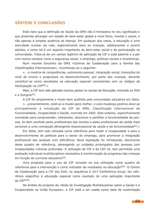 SÍNTESE E CONCLUSÕES
Está claro que a definição de Saúde da OMS não é limitadora no seu significado e
que pretende abranger um estado de bem-estar global a nível físico, mental e social, e
não apenas a simples ausência de doença. Em qualquer dos casos, a educação é uma
actividade nuclear da vida, especialmente para as crianças, adolescentes e jovens
adultos, e como tal é um aspecto importante do bem-estar social e da participação na
comunidade. Trata-se de um campo legítimo de aplicação da CIF e está patente e a par
com outros campos como a segurança social, o emprego, políticas sociais e económicas.
Num recente Encontro da OMS «Centros de Colaboração para a Família das
Classificações Internacionais», reconheceu-se o seguinte:
«… a mestria de competências, autonomia pessoal, integração social, transições de
nível de ensino e progressos no desenvolvimento, por parte das crianças, deverão
constituir-se como resultados na educação especial consistentes com os códigos da
Participação na CIFxiii.»
Mais, a CIF tem sido aplicada noutros países no campo da Educação, incluindo os EUA
e a Hungriaxiv.
A CIF foi amplamente e muito bem acolhida pela comunidade educativa em Itália.
«… presentemente, está-se a mudar para melhor, e esta mudança positiva deve-se
principalmente

à

introdução

da

CIF

da

OMS,

Classificação

Internacional

da

Funcionalidade, Incapacidade e Saúde, ocorrida em 2002. Este sistema, especificamente
concebido para compreender, interpretar, descrever e partilhar a funcionalidade da pessoa, foi bem acolhido pelos profissionais das escolas e pelos profissionais da saúde mais
sensíveis a uma concepção abrangente biopsicossocial da saúde e da funcionalidadexv.»
Em Itália, tem sido utilizada como referência para medir a incapacidade e para o
desenvolvimento de políticas para o sector do emprego, para promover a integração
profissional das pessoas com deficiência. Nova legislação foi introduzida, decorrente
deste quadro de referência, abrangendo os cuidados prolongados das pessoas com
incapacidades crónicas profundas. A utilização da CIF e da CID 10, tem permitido uma
avaliação individual multidisciplinar necessária à monitorização do progresso das crianças
em função do currículo educativoxvi.
Uma proposta para o uso da CIF consiste na sua utilização como quadro de
referência para a intervenção e como indicador de resultados na educaçãoxvii. O Centro
de Colaboração para a CIF dos EUA, na sequência à 10.ª Conferência Anual, faz referência específica à educação especial como exemplo de uma aplicação importante
da CIFxviii.
No âmbito do projecto da «Rede de Investigação Multidisciplinar sobre a Saúde e a
Incapacidade na União Europeia», a CIF está a ser usada como base de sustentação

99

 