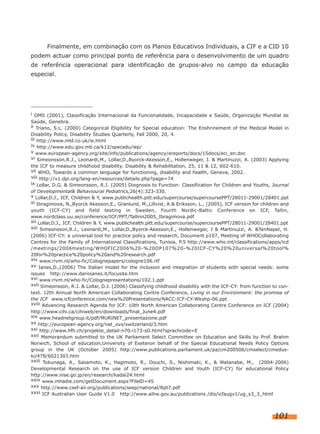 Finalmente, em combinação com os Planos Educativos Individuais, a CIF e a CID 10
podem actuar como principal ponto de referência para o desenvolvimento de um quadro
de referência operacional para identificação de grupos-alvo no campo da educação
especial.

i OMS (2001), Classificação Internacional da Funcionalidade, Incapacidade e Saúde, Organização Mundial de
Saúde, Genebra.
ii Triano, S.L. (2000) Categorical Eligibility for Special education: The Enshrinement of the Medical Model in
Disability Policy, Disability Studies Quarterly, Fall 2000, 20, 4.
iii http://www.mld.co.uk/ie.html
iv http://www.edu.gov.mb.ca/k12/specedu/iep/
v www.european-agency.org/site/info/publications/agency/ereports/docs/15docs/eci_en.doc
vi Simeonsson,R.J., Leonardi,M., Lollar,D.,Byorck-Akesson,E., Hollenweger, J. & Martinuzzi, A. (2003) Applying
the ICF to measure childhood disability. Disability & Rehabilitation, 25, 11 & 12, 602-610.
vii WHO, Towards a common language for functioning, disability and health, Geneva, 2002.
viii http://v1.dpi.org/lang-en/resources/details.php?page=74
ix Lollar, D.G. & Simeonsson, R.J. (2005) Diognosis to Function: Classification for Children and Youths, Journal
of Developmental& Behavioural Pediatrics,26(4):323-330.
x Lollar,D.J., ICF, Children & Y, www.publichealth.pitt.edu/supercourse/supercoursePPT/28011-29001/28401.ppt
xi Ibragimova, N.,Byorck Akesson,E., Granlund, M.,Lillvist, A.& Eriksson, L., (2005), ICF version for children and
youth (ICF-CY) and field testing in Sweden, Fourth Nordic-Baltic Conference on ICF, Tallin,
www.nordclass.uu.se/conference/ICF/PPT/Tallinn2005_Ibragimova.pdf
xii Lollar,D.J., ICF, Children & Y, www.publichealth.pitt.edu/supercourse/supercoursePPT/28011-29001/28401.ppt
xiii Simeonsson,R.J., Leonardi,M., Lollar,D.,Byorck-Akesson,E., Hollenweger, J & Martinuzzi, A. &TenNapel, H.
(2006) ICF-CY: a universal tool for practice policy and research, Document p107, Meeting of WHOCollaborating
Centres for the Family of International Classifications, Tunisia, P.5 http://www.who.int/classifications/apps/icd
/meetings/2006meeting/WHOFIC2006%20-%20OP107%20-%20ICF-CY%20%20universal%20tool%
20for%20practice%20policy%20and%20research.pdf
xiv www.rivm.nl/who-fic/Colognepapers/cologne106.rtf
xv Ianes,D.,(2006) The Italian model for the inclusion and integration of students with special needs: some
issues http://www.darioianes.it/focus4a.htm
xvi www.rivm.nl/who-fic/Colognepresentations/102.1.ppt
xvii Simeonsson, R.J. & Lollar, D.J. (2006) Classifying childhood disability with the ICF-CY: from function to context. 12th Annual North American Collaborating Centre Conference, Living in our Environment: the promise of
the ICF www.icfconference.com/new%20Presentations/NACC-ICF-CY-Wkshp-06.ppt
xviii Advancing Research Agenda for ICF: 10th North American Collaborating Centre Conference on ICF (2004)
http://www.cihi.ca/cihiweb/en/downloads/final_June4.pdf
xix www.headnetgroup.it/pdf/MURINET_presentazione.pdf
xx http://european-agency.org/nat_ovs/switzerland/3.htm
xxi http://www.hfh.ch/projekte_detail-n70-i173-sD.html?sprachcode=E
xxii Memorandum submitted to the UK Parliament Select Committee on Education and Skills by Prof. Brahm
Norwich, School of education,University of Exeteron behalf of the Special Educational Needs Policy Options
group in the UK (October 2005) http://www.publications.parliament.uk/pa/cm200506/cmselect/cmeduski/478/6021303.htm
xxiii Tokunaga, A., Sasamoto, K., Hagimoto, R., Oouchi, S., Nishimaki, K., & Watanabe, M., (2004-2006)
Developmental Research on the use of ICF version Children and Youth (ICF-CY) for educational Policy
http://www.nise.go.jp/en/research/kadai24.html
xxiv www.mhadie.com/getDocument.aspx?FilelD=45
xxv http://www.csef-air.org/publications/seep/national/Rpt7.pdf
xxvi ICF Australian User Guide V1.0 http://www.aihw.gov.au/publications /dis/icfaugv1/ug_s3_3_html

101

 