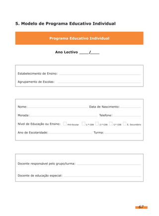 5. Modelo de Programa Educativo Individual

Programa Educativo Individual

Ano Lectivo

/

.

Estabelecimento de Ensino:
Agrupamento de Escolas:

Nome:

Data de Nascimento:

Morada:
Nível de Educação ou Ensino:

Telefone:
Pré-Escolar

Ano de Escolaridade:

1.º CEB

2.º CEB

3.º CEB

E. Secundário

Turma:

Docente responsável pelo grupo/turma:

Docente de educação especial:

67

 