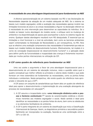 A necessidade de uma abordagem biopsicossocial para fundamentar as NEE
A efectiva operacionalização de um sistema baseado nos PEI e nas Declarações de
Necessidades depende da adopção de um modelo adequado de NEE. Se o sistema se
baseia num modelo segregador, então a avaliação das necessidades apenas incidirá nas
limitações funcionais do aluno e as únicas necessidades a figurar na declaração referem-se
à necessidade de uma intervenção para desenvolver as capacidades do indivíduo. Se o
modelo se basear numa abordagem de modelo social, o enfoque será na mudança de
ambiente e na disponibilização de apoios para acompanhar o aluno no sistema regular de
ensino. Qualquer destas abordagens resultará num PEI desajustado. É essencial que as
limitações a nível funcional e a nível da actividade, bem como as barreiras ambientais
sejam contempladas na Declaração de Necessidades e, por consequência, no PEI. Para
que se efective uma avaliação compreensiva das necessidades é fundamental que esta se
baseie num modelo holístico do desenvolvimento humano. Efectivamente, tal modelo é o
cerne da concepção biopsicossocial do desenvolvimento humanov e a aplicação deste
para definir perfis de funcionalidade e incapacidade das crianças é fortemente recomendada por muitos peritos internacionais na utilização da CIF.

A CIF como quadro de referência para fundamentar as NEE
Uma vez aceite o argumento a favor de uma abordagem biopsicossocial para o
desenvolvimento de um sistema de educação inclusiva, resta a questão sobre qual o
quadro conceptual que melhor reflecte os princípios e valores deste modelo e que pode
fornecer um meio sistemático de fundamentar as necessidades, como os pontos fortes
individuais e ambientais. Nesta perspectiva, não existe quadro de referência mais apropriado e relevante do que a CIFvi.
A CIF possui um conjunto de características que fazem dela um quadro de referência
ideal para apoiar o desenvolvimento e implementação de uma avaliação abrangente do
processo de necessidades em educaçãovii.
1. A CIF assume a incapacidade como «uma interacção dinâmica entre a pessoa e factores contextuais»viii oposta às caracterizações estáticas e dicotómicas inerentes aos modelos segregador e social. Neste sentido é ideal para
identificar as necessidades e os pontos fortes do aluno, bem como os obstáculos
e os elementos facilitadores do ambiente.
2. A CIF é parte integrante de um sistema de classificação que inclui a Classificação
Internacional de Doenças. Assim, os diagnósticos primários e secundários podem
facilmente ser incorporados na avaliação, fazendo-se uma combinação entre a
CIF e a CID 10.

92

 