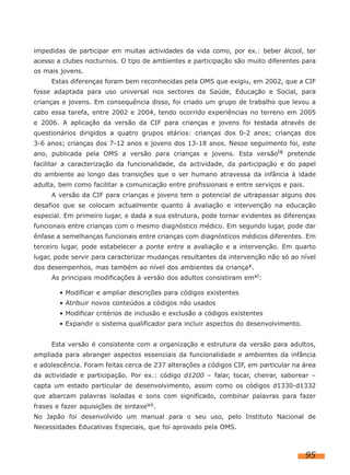 impedidas de participar em muitas actividades da vida como, por ex.: beber álcool, ter
acesso a clubes nocturnos. O tipo de ambientes e participação são muito diferentes para
os mais jovens.
Estas diferenças foram bem reconhecidas pela OMS que exigiu, em 2002, que a CIF
fosse adaptada para uso universal nos sectores da Saúde, Educação e Social, para
crianças e jovens. Em consequência disso, foi criado um grupo de trabalho que levou a
cabo essa tarefa, entre 2002 e 2004, tendo ocorrido experiências no terreno em 2005
e 2006. A aplicação da versão da CIF para crianças e jovens foi testada através de
questionários dirigidos a quatro grupos etários: crianças dos 0-2 anos; crianças dos
3-6 anos; crianças dos 7-12 anos e jovens dos 13-18 anos. Nesse seguimento foi, este
ano, publicada pela OMS a versão para crianças e jovens. Esta versãoix pretende
facilitar a caracterização da funcionalidade, da actividade, da participação e do papel
do ambiente ao longo das transições que o ser humano atravessa da infância à idade
adulta, bem como facilitar a comunicação entre profissionais e entre serviços e pais.
A versão da CIF para crianças e jovens tem o potencial de ultrapassar alguns dos
desafios que se colocam actualmente quanto à avaliação e intervenção na educação
especial. Em primeiro lugar, e dada a sua estrutura, pode tornar evidentes as diferenças
funcionais entre crianças com o mesmo diagnóstico médico. Em segundo lugar, pode dar
ênfase a semelhanças funcionais entre crianças com diagnósticos médicos diferentes. Em
terceiro lugar, pode estabelecer a ponte entre a avaliação e a intervenção. Em quarto
lugar, pode servir para caracterizar mudanças resultantes da intervenção não só ao nível
dos desempenhos, mas também ao nível dos ambientes da criançax.
As principais modificações à versão dos adultos consistiram emxi:
• Modificar e ampliar descrições para códigos existentes
• Atribuir novos conteúdos a códigos não usados
• Modificar critérios de inclusão e exclusão a códigos existentes
• Expandir o sistema qualificador para incluir aspectos do desenvolvimento.
Esta versão é consistente com a organização e estrutura da versão para adultos,
ampliada para abranger aspectos essenciais da funcionalidade e ambientes da infância
e adolescência. Foram feitas cerca de 237 alterações a códigos CIF, em particular na área
da actividade e participação. Por ex.: código d1200 – falar, tocar, cheirar, saborear –
capta um estado particular de desenvolvimento, assim como os códigos d1330-d1332
que abarcam palavras isoladas e sons com significado, combinar palavras para fazer
frases e fazer aquisições de sintaxexii.
No Japão foi desenvolvido um manual para o seu uso, pelo Instituto Nacional de
Necessidades Educativas Especiais, que foi aprovado pela OMS.

95

 