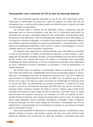 Preocupações com a aplicação da CIF na área da Educação Especial
Têm sido levantadas algumas objecções ao uso da CIF como instrumento operacional para a identificação de grupos-alvo. Será útil explorar as razões para tal, em
contraponto com o potencial óbvio deste quadro de referência para a maioria das áreas
de participação na comunidade.
Em primeiro lugar, é referido que as definições clínicas e educativas não são
adequadas para os mesmos processos e que são, em si, insuficientes para definir as
condições face às quais a educação especial é uma necessidade. Reconhecendo algum
fundamento a este argumento, a CIF foi construída para responder a estas dificuldades e é
um quadro de referência integrador, na medida em que abarca não só aspectos médicos,
mas também aspectos psicológicos e sociais da incapacidade. É, provavelmente, o único
sistema de classificação sistemática a fazer confluir a saúde, a aprendizagem e a funcionalidade social num sistema coerente e operacional.
Em segundo lugar, argumenta-se, justificadamente, que a definição fica incompleta
se não se reconhecerem os efeitos no desempenho educativo. A este respeito, a abordagem da CIF está bem concebida. De facto, uma das distinções chave que está no âmago
da CIF, embora nem sempre fácil de pôr em prática, é a distinção entre Capacidade
e Desempenho. Nesta perspectiva, a CIF tem o potencial de distinguir entre diagnóstico
do aluno, deficiência funcional, limitações na actividade e nível de desempenho no
sistema educativo.
Em terceiro lugar, foi expressa a preocupação relativa ao prematuro uso da CIF
como base para determinar a elegibilidade para serviços da educação especial. É assinalado que a investigação ainda terá de apresentar provas de que a CIF tem o potencial
para provocar um impacto positivo em alunos com NEE. Tem, no entanto, que ser clarificado como é que a CIF pode ser usada no processo de identificação de objectivos para
os alunos com NEE e na especificação dos serviços necessários. A versão da CIF para
crianças e jovens foi recentemente aprovada pela OMS pelo que, até ao momento, os
principais dados existentes resultam de testes no terreno. Todavia, alguns deles foram
validados encontrando-se esta versão em fase de escrutínio. Para além disso, foi usada
anteriormente em projectos educativos. Por exemplo, nos EUA, no Projecto de Intervenção Precoce da Georgia, para crianças do grupo etário dos 0-3 anos, foi usada para
levar a cabo avaliações iniciais, avaliações intermédias e avaliações finais. O Departamento da Educação dos EUA incluiu códigos de Actividade e Participação para fins de
elegibilidade e fundamentação da funcionalidade do indivíduo no seu Manual de Dados
para a Intervenção Precoce.
Esta versão possibilita fundamentar as necessidades pessoais e ambientais e estabelecer a ligação a serviços, intervenções e apoios. De facto, não existe nenhum outro
quadro de referência que proporcione um apoio tão completo e sistemático para uma

96

 