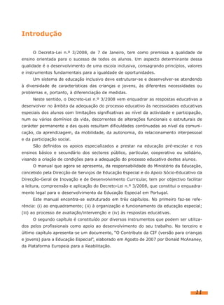 Introdução
O Decreto-Lei n.º 3/2008, de 7 de Janeiro, tem como premissa a qualidade de
ensino orientada para o sucesso de todos os alunos. Um aspecto determinante dessa
qualidade é o desenvolvimento de uma escola inclusiva, consagrando princípios, valores
e instrumentos fundamentais para a igualdade de oportunidades.
Um sistema de educação inclusivo deve estruturar-se e desenvolver-se atendendo
à diversidade de características das crianças e jovens, às diferentes necessidades ou
problemas e, portanto, à diferenciação de medidas.
Neste sentido, o Decreto-Lei n.º 3/2008 vem enquadrar as respostas educativas a
desenvolver no âmbito da adequação do processo educativo às necessidades educativas
especiais dos alunos com limitações significativas ao nível da actividade e participação,
num ou vários domínios da vida, decorrentes de alterações funcionais e estruturais de
carácter permanente e das quais resultam dificuldades continuadas ao nível da comunicação, da aprendizagem, da mobilidade, da autonomia, do relacionamento interpessoal
e da participação social.
São definidos os apoios especializados a prestar na educação pré-escolar e nos
ensinos básico e secundário dos sectores público, particular, cooperativo ou solidário,
visando a criação de condições para a adequação do processo educativo destes alunos.
O manual que agora se apresenta, da responsabilidade do Ministério da Educação,
concebido pela Direcção de Serviços de Educação Especial e do Apoio Sócio-Educativo da
Direcção-Geral de Inovação e de Desenvolvimento Curricular, tem por objectivo facilitar
a leitura, compreensão e aplicação do Decreto-Lei n.º 3/2008, que constitui o enquadramento legal para o desenvolvimento da Educação Especial em Portugal.
Este manual encontra-se estruturado em três capítulos. No primeiro faz-se referência: (i) ao enquadramento; (ii) à organização e funcionamento da educação especial;
(iii) ao processo de avaliação/intervenção e (iv) às respostas educativas.
O segundo capítulo é constituído por diversos instrumentos que podem ser utilizados pelos profissionais como apoio ao desenvolvimento do seu trabalho. No terceiro e
último capítulo apresenta-se um documento, “O Contributo da CIF (versão para crianças
e jovens) para a Educação Especial”, elaborado em Agosto de 2007 por Donald McAnaney,
da Plataforma Europeia para a Reabilitação.

11

 