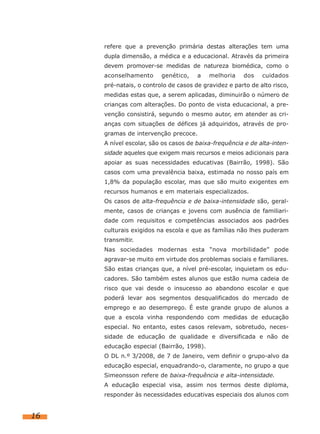 refere que a prevenção primária destas alterações tem uma
dupla dimensão, a médica e a educacional. Através da primeira
devem promover-se medidas de natureza biomédica, como o
aconselhamento

genético,

a

melhoria

dos

cuidados

pré-natais, o controlo de casos de gravidez e parto de alto risco,
medidas estas que, a serem aplicadas, diminuirão o número de
crianças com alterações. Do ponto de vista educacional, a prevenção consistirá, segundo o mesmo autor, em atender as crianças com situações de défices já adquiridos, através de programas de intervenção precoce.
A nível escolar, são os casos de baixa-frequência e de alta-intensidade aqueles que exigem mais recursos e meios adicionais para
apoiar as suas necessidades educativas (Bairrão, 1998). São
casos com uma prevalência baixa, estimada no nosso país em
1,8% da população escolar, mas que são muito exigentes em
recursos humanos e em materiais especializados.
Os casos de alta-frequência e de baixa-intensidade são, geralmente, casos de crianças e jovens com ausência de familiaridade com requisitos e competências associados aos padrões
culturais exigidos na escola e que as famílias não lhes puderam
transmitir.
Nas sociedades modernas esta “nova morbilidade” pode
agravar-se muito em virtude dos problemas sociais e familiares.
São estas crianças que, a nível pré-escolar, inquietam os educadores. São também estes alunos que estão numa cadeia de
risco que vai desde o insucesso ao abandono escolar e que
poderá levar aos segmentos desqualificados do mercado de
emprego e ao desemprego. É este grande grupo de alunos a
que a escola vinha respondendo com medidas de educação
especial. No entanto, estes casos relevam, sobretudo, necessidade de educação de qualidade e diversificada e não de
educação especial (Bairrão, 1998).
O DL n.º 3/2008, de 7 de Janeiro, vem definir o grupo-alvo da
educação especial, enquadrando-o, claramente, no grupo a que
Simeonsson refere de baixa-frequência e alta-intensidade.
A educação especial visa, assim nos termos deste diploma,
responder às necessidades educativas especiais dos alunos com

16

 
