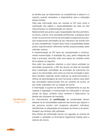 as tarefas que vai desenvolver, as competências a adquirir e o
suporte, quando necessário, a disponibilizar para a realização
dessas tarefas.
Toda esta informação deve ser incluída no PIT, bem como a
clarificação dos papéis e responsabilidades de cada um dos
intervenientes na implementação do mesmo.
Relativamente aos jovens cujas incapacidades não lhes permitem,
no futuro, exercer uma actividade profissional, a pesquisa deve
incidir na procura de centros de actividade ocupacional que possam proporcionar actividades do seu interesse e de acordo com
as suas competências. O plano deve incluir a possibilidade destes
jovens experienciarem diferentes tarefas proporcionadas pelos
referidos centros.
A implementação do PIT deve ser acompanhada e continuamente monitorizada. A avaliação faz, pois, parte integrante de
todo o processo, devendo cada novo passo ser avaliado antes
de se passar ao seguinte.
Para além dos aspectos relativos a uma futura profissão ou
actividade ocupacional, o PEI dos alunos em fase de transição
deve contemplar actividades de promoção da autonomia em
casa e na comunidade, bem como ao nível da recreação e lazer.
Deve também explicitar áreas relativas ao desenvolvimento e
reforço de aprendizagens de cariz funcional e definir, para além
das actividades desenvolvidas fora do contexto da turma, as
que serão realizadas com os colegas da turma.
A informação e suporte às famílias, nomeadamente no que diz
respeito à legislação e inventariação de instituições e serviços
sociais de apoio, constitui outra vertente a desenvolver no
âmbito dos processos de transição.

Certificação
Artigo 15.º

Os instrumentos de certificação da escolaridade devem
adequar-se às necessidades especiais dos alunos que seguem o
seu percurso escolar com programa educativo individual,
identificando as adequações do processo de ensino e de aprendizagem que tenham sido aplicadas.
Para efeitos de certificação devem ser seguidas as normas de
emissão e utilizados os formulários legalmente fixados para o
sistema de ensino.

32

 