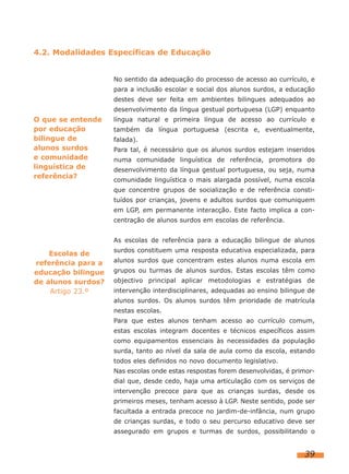4.2. Modalidades Específicas de Educação
No sentido da adequação do processo de acesso ao currículo, e
para a inclusão escolar e social dos alunos surdos, a educação
destes deve ser feita em ambientes bilingues adequados ao
desenvolvimento da língua gestual portuguesa (LGP) enquanto

O que se entende
por educação
bilingue de
alunos surdos
e comunidade
linguística de
referência?

língua natural e primeira língua de acesso ao currículo e
também da língua portuguesa (escrita e, eventualmente,
falada).
Para tal, é necessário que os alunos surdos estejam inseridos
numa comunidade linguística de referência, promotora do
desenvolvimento da língua gestual portuguesa, ou seja, numa
comunidade linguística o mais alargada possível, numa escola
que concentre grupos de socialização e de referência constituídos por crianças, jovens e adultos surdos que comuniquem
em LGP, em permanente interacção. Este facto implica a concentração de alunos surdos em escolas de referência.
As escolas de referência para a educação bilingue de alunos

Escolas de
referência para a
educação bilingue
de alunos surdos?
Artigo 23.º

surdos constituem uma resposta educativa especializada, para
alunos surdos que concentram estes alunos numa escola em
grupos ou turmas de alunos surdos. Estas escolas têm como
objectivo principal aplicar metodologias e estratégias de
intervenção interdisciplinares, adequadas ao ensino bilingue de
alunos surdos. Os alunos surdos têm prioridade de matrícula
nestas escolas.
Para que estes alunos tenham acesso ao currículo comum,
estas escolas integram docentes e técnicos específicos assim
como equipamentos essenciais às necessidades da população
surda, tanto ao nível da sala de aula como da escola, estando
todos eles definidos no novo documento legislativo.
Nas escolas onde estas respostas forem desenvolvidas, é primordial que, desde cedo, haja uma articulação com os serviços de
intervenção precoce para que as crianças surdas, desde os
primeiros meses, tenham acesso à LGP. Neste sentido, pode ser
facultada a entrada precoce no jardim-de-infância, num grupo
de crianças surdas, e todo o seu percurso educativo deve ser
assegurado em grupos e turmas de surdos, possibilitando o

39

 