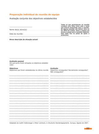 Preparação individual de reunião de equipa
Avaliação conjunta dos objectivos estabelecidos

Nome do(a) aluno(a):
Data da reunião:

Todos os que participarem na reunião
recebem uma folha como esta e terão
que levá-la preenchida para a reunião.
Se alguma questão não estiver clara ou
for difícil de avaliar, deixe o espaço em
branco e passe para a questão seguinte.
Esta folha fica na posse de quem a
preencheu.

Breve descrição da situação actual:

Avaliação pessoal
Até que ponto foram atingidos os objectivos estabelecidos:
Objectivos
Objectivos que foram estabelecidos na última reunião

Avaliação
Objectivos conseguidos? Parcialmente conseguidos?
Não conseguidos?

Adaptado de Judith Hollenweger e Peter Lienhard, in Shulische Standortgespräche. Zurique, Agosto de 2007.

55

 