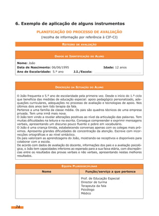6. Exemplo de aplicação de alguns instrumentos
PLANIFICAÇÃO DO PROCESSO DE AVALIAÇÃO
(recolha de informação por referência à CIF-CJ)
ROTEIRO

DADOS

DE

DE AVALIAÇÃO

IDENTIFICAÇÃO

Nome: João
Data de Nascimento: 06/06/1995
Ano de Escolaridade: 5.º ano

DESCRIÇÃO

DO

ALUNO

Idade: 12 anos
J.I./Escola:

DA

SITUAÇÃO

DO

ALUNO

O João frequenta o 5.º ano de escolaridade pela primeira vez. Desde o início do 1.º ciclo

que beneficia das medidas de educação especial: apoio pedagógico personalizado, adequações curriculares, adequações no processo de avaliação e tecnologias de apoio. Nos
últimos dois anos tem tido terapia da fala.
Pertence a uma família da classe média. Os pais são quadros técnicos de uma empresa
privada. Tem uma irmã mais nova.
O João tem vindo a revelar alterações positivas ao nível da articulação das palavras. Tem
muitas dificuldades na leitura e na escrita. Consegue compreender e exprimir mensagens
verbais, apresentando um discurso pouco fluente e pobre em vocabulário.
O João é uma criança tímida, estabelecendo conversas apenas com os colegas mais próximos. Apresenta grandes dificuldades de concentração da atenção. Escreve com incorrecções ortográficas e ao nível sintáctico.
Os pais valorizam as aprendizagens do João, mostrando-se receptivos e disponíveis para
colaborar com a escola.
De acordo com dados de avaliação do docente, informações dos pais e a avaliação psicológica, o João tem capacidades inferiores ao esperado para a sua faixa etária, com discrepâncias entre os resultados das provas verbais e não verbais, apresentando nestas melhores
resultados.
EQUIPA PLURIDISCIPLINAR
Nome

Função/serviço a que pertence
Prof. de Educação Especial
Director de turma
Terapeuta da fala
Psicólogo
Médico

74

 