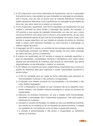 3. A CIF proporciona uma forma sistemática de fundamentar não só a capacidade
funcional do aluno, mas também as suas limitações na realização de actividades.
Isto é crucial, uma vez que os alunos com as mesmas deficiências funcionais
podem apresentar diferenças muito significativas na realização de actividades do
dia-a-dia, tais como tratar de si próprio ou comunicar.
4. A CIF proporciona, igualmente, uma forma sistemática de fundamentar em que
medida o ambiente do aluno facilita a realização das tarefas. Por exemplo, a
CIF permite a uma equipa de avaliação fundamentar um caso em que o aluno
comunica de forma mais eficaz com o recurso a uma ajuda técnica, do que seria
possível atendendo apenas ao seu nível de funcionalidade. Do mesmo modo, a CIF
permite à equipa especificar em que medida as atitudes da família do indivíduo
estão a actuar como elemento facilitador ou como barreira à participação no
sistema regular de ensino.
5. A linguagem da CIF é neutra, ao contrário da terminologia associada a sistemas
de classificação centrados nos défices. Neste sentido, há uma maior aceitação
por parte dos pais, alunos e professores.
6. O sistema de qualificação da CIF permite à equipa de avaliação especificar o
grau de capacidades, necessidades, barreiras e facilitadores, bem como indicar
aqueles que são passíveis de mudança, seja através da intervenção, dos apoios
disponibilizados ou das alterações a realizar no ambiente.
7. A CIF reflecte um conjunto de outras características importantes que a torna um
quadro de referência ideal para reapreciar e avaliar necessidades educativas e
pontos fortes:
a. A CIF foi concebida para ser usada de forma sistemática para descrever as
Funcionalidades Humanas e não somente a Incapacidade;
b. É baseada num Modelo Universal da Funcionalidade e da Actividade e não
como Modelo Segregador;
c. A CIF é Integradora na medida em que incorpora não só os aspectos meramente médicos, mas também factores psicológicos e sociais do processo da
incapacidade;
d. Descreve um processo Interactivo, em que a relação entre funcionalidade,
actividade e participação não é linearmente progressiva, mas está sujeita a
influências de mudança;
e. Incorpora o conceito de Paridade, na medida em que uma deficiência funcional,
que resulte de um acidente ou de um processo de desenvolvimento, é tratada
em igualdade de circunstâncias como se fosse causada pela doença;
f. A inclusão é contextualizada e não atribui a incapacidade ou deficiência
apenas ao indivíduo;

93

 