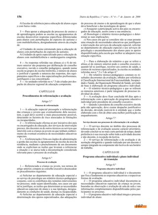156

Diário da República, 1.ª série — N.º 4 — 7 de Janeiro de 2008

b) Escolas de referência para a educação de alunos cegos
e com baixa visão.
3 — Para apoiar a adequação do processo de ensino e
de aprendizagem podem as escolas ou agrupamentos de
escolas desenvolver respostas específicas diferenciadas
para alunos com perturbações do espectro do autismo e
com multideficiência, designadamente através da criação
de:
a) Unidades de ensino estruturado para a educação de
alunos com perturbações do espectro do autismo;
b) Unidades de apoio especializado para a educação de
alunos com multideficiência e surdocegueira congénita.
4 — As respostas referidas nas alíneas a) e b) do número anterior são propostas por deliberação do conselho
executivo, ouvido o conselho pedagógico, quando numa
escola ou grupos de escolas limítrofes, o número de alunos
o justificar e quando a natureza das respostas, dos equipamentos específicos e das especializações profissionais,
justifiquem a sua concentração.
5 — As unidades referidas no n.º 3 são criadas por despacho do director regional de educação competente.
CAPÍTULO II
Procedimentos de referenciação e avaliação
Artigo 5.º
Processo de referenciação

1 — A educação especial pressupõe a referenciação
das crianças e jovens que eventualmente dela necessitem, a qual deve ocorrer o mais precocemente possível,
detectando os factores de risco associados às limitações
ou incapacidades.
2 — A referenciação efectua-se por iniciativa dos pais
ou encarregados de educação, dos serviços de intervenção
precoce, dos docentes ou de outros técnicos ou serviços que
intervêm com a criança ou jovem ou que tenham conhecimento da eventual existência de necessidades educativas
especiais.
3 — A referenciação é feita aos órgãos de administração
e gestão das escolas ou agrupamentos de escolas da área da
residência, mediante o preenchimento de um documento
onde se explicitam as razões que levaram a referenciar
a situação e se anexa toda a documentação considerada
relevante para o processo de avaliação.
Artigo 6.º

do processo de ensino e de aprendizagem de que o aluno
deva beneficiar e das tecnologias de apoio;
c) Assegurar a participação activa dos pais ou encarregados de educação, assim como a sua anuência;
d) Homologar o relatório técnico-pedagógico e determinar as suas implicações;
e) Nos casos em que se considere não se estar perante
uma situação de necessidades educativas que justifiquem
a intervenção dos serviços da educação especial, solicitar
ao departamento de educação especial e aos serviços de
psicologia o encaminhamento dos alunos para os apoios
disponibilizados pela escola que melhor se adeqúem à sua
situação específica.
2 — Para a elaboração do relatório a que se refere a
alínea a) do número anterior pode o conselho executivo,
quando tal se justifique, recorrer aos centros de saúde, a
centros de recursos especializados, às escolas ou unidades
referidas nos n.os 2 e 3 do artigo 4.º
3 — Do relatório técnico-pedagógico constam os resultados decorrentes da avaliação, obtidos por referência
à Classificação Internacional da Funcionalidade, Incapacidade e Saúde, da Organização Mundial de Saúde, servindo
de base à elaboração do programa educativo individual.
4 — O relatório técnico-pedagógico a que se referem
os números anteriores é parte integrante do processo individual do aluno.
5 — A avaliação deve ficar concluída 60 dias após a
referenciação com a aprovação do programa educativo
individual pelo presidente do conselho executivo.
6 — Quando o presidente do conselho executivo decida
pela não aprovação, deve exarar despacho justificativo
da decisão, devendo reenviá-lo à entidade que o tenha
elaborado com o fim de obter uma melhor justificação ou
enquadramento.
Artigo 7.º
Serviço docente nos processos de referenciação e de avaliação

1 — O serviço docente no âmbito dos processos de
referenciação e de avaliação assume carácter prioritário,
devendo concluir-se no mais curto período de tempo, dando
preferência à sua execução sobre toda a actividade docente
e não docente, à excepção da lectiva.
2 — O serviço de referenciação e de avaliação é de
aceitação obrigatória e quando realizado por um docente é
sempre integrado na componente não lectiva do seu horário
de trabalho.
CAPÍTULO III
Programa educativo individual e plano individual
de transição

Processo de avaliação

1 — Referenciada a criança ou jovem, nos termos do
artigo anterior, compete ao conselho executivo desencadear
os procedimentos seguintes:
a) Solicitar ao departamento de educação especial e
ao serviço de psicologia um relatório técnico-pedagógico
conjunto, com os contributos dos restantes intervenientes
no processo, onde sejam identificadas, nos casos em que
tal se justifique, as razões que determinam as necessidades
educativas especiais do aluno e a sua tipologia, designadamente as condições de saúde, doença ou incapacidade;
b) Solicitar ao departamento de educação especial a
determinação dos apoios especializados, das adequações

Artigo 8.º
Programa educativo individual

1 — O programa educativo individual é o documento
que fixa e fundamenta as respostas educativas e respectivas
formas de avaliação.
2 — O programa educativo individual documenta as
necessidades educativas especiais da criança ou jovem,
baseadas na observação e avaliação de sala de aula e nas
informações complementares disponibilizadas pelos participantes no processo.
3 — O programa educativo individual integra o processo
individual do aluno.

107

 