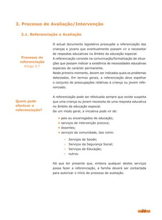 3. Processo de Avaliação/Intervenção
3.1. Referenciação e Avaliação
O actual documento legislativo pressupõe a referenciação das
crianças e jovens que eventualmente possam vir a necessitar

Processo de
referenciação
Artigo 5.º

de respostas educativas no âmbito da educação especial.
A referenciação consiste na comunicação/formalização de situações que possam indiciar a existência de necessidades educativas
especiais de carácter permanente.
Neste primeiro momento, devem ser indicados quais os problemas
detectados. Em termos gerais, a referenciação deve espelhar
o conjunto de preocupações relativas à criança ou jovem referenciado.
A referenciação pode ser efectuada sempre que existe suspeita

Quem pode
efectuar a
referenciação?

que uma criança ou jovem necessita de uma resposta educativa
no âmbito da educação especial.
De um modo geral, a iniciativa pode vir de:
• pais ou encarregados de educação;
• serviços de intervenção precoce;
• docentes;
• serviços da comunidade, tais como:
➢ Serviços de Saúde;
➢ Serviços da Segurança Social;
➢ Serviços da Educação;
➢ outros.
Há que ter presente que, embora qualquer destes serviços
possa fazer a referenciação, a família deverá ser contactada
para autorizar o início do processo de avaliação.

21

 