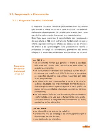 3.2. Programação e Planeamento
3.2.1. Programa Educativo Individual
O Programa Educativo Individual (PEI) constitui um documento
que assume a maior importância para os alunos com necessidades educativas especiais de carácter permanente, bem como
para todos os intervenientes no seu processo educativo.
Desenhado para responder à especificidade das necessidades
de cada aluno, o PEI é um instrumento fundamental no que se
refere à operacionalização e eficácia da adequação do processo
de ensino e de aprendizagem. Este procedimento facilita a
progressão ao longo da escolaridade, permitindo aos alunos
completar o ensino secundário com maiores níveis de sucesso.

Programa
Educativo
Individual
Artigo 8.º

Um PEI é …
• um documento formal que garante o direito à equidade
educativa dos alunos com necessidades educativas de
carácter permanente;
• um instrumento de trabalho que descreve o perfil de funcionalidade por referência à CIF-CJ do aluno e estabelece
as respostas educativas específicas requeridas por cada
aluno em particular;
• um documento que responsabiliza a escola e os encarregados de educação pela implementação de medidas educativas que promovam a aprendizagem e a participação dos
alunos com necessidades educativas especiais de carácter
permanente;
• um instrumento dinâmico que deve ser regularmente revisto
e reformulado, uma vez que se fundamenta numa avaliação compreensiva e integrada do funcionamento do aluno,
passível de sofrer alterações.
Um PEI não é ….
• um plano diário de aula ou de trabalho;
• apenas uma lista de estratégias de ensino/aprendizagem a
desenvolver na sala de aula;
• uma declaração de intenções.

25

 