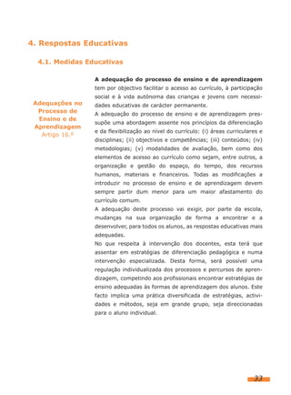 4. Respostas Educativas
4.1. Medidas Educativas
A adequação do processo de ensino e de aprendizagem
tem por objectivo facilitar o acesso ao currículo, à participação

Adequações no
Processo de
Ensino e de
Aprendizagem
Artigo 16.º

social e à vida autónoma das crianças e jovens com necessidades educativas de carácter permanente.
A adequação do processo de ensino e de aprendizagem pressupõe uma abordagem assente nos princípios da diferenciação
e da flexibilização ao nível do currículo: (i) áreas curriculares e
disciplinas; (ii) objectivos e competências; (iii) conteúdos; (iv)
metodologias; (v) modalidades de avaliação, bem como dos
elementos de acesso ao currículo como sejam, entre outros, a
organização e gestão do espaço, do tempo, dos recursos
humanos, materiais e financeiros. Todas as modificações a
introduzir no processo de ensino e de aprendizagem devem
sempre partir dum menor para um maior afastamento do
currículo comum.
A adequação deste processo vai exigir, por parte da escola,
mudanças na sua organização de forma a encontrar e a
desenvolver, para todos os alunos, as respostas educativas mais
adequadas.
No que respeita à intervenção dos docentes, esta terá que
assentar em estratégias de diferenciação pedagógica e numa
intervenção especializada. Desta forma, será possível uma
regulação individualizada dos processos e percursos de aprendizagem, competindo aos profissionais encontrar estratégias de
ensino adequadas às formas de aprendizagem dos alunos. Este
facto implica uma prática diversificada de estratégias, actividades e métodos, seja em grande grupo, seja direccionadas
para o aluno individual.

33

 