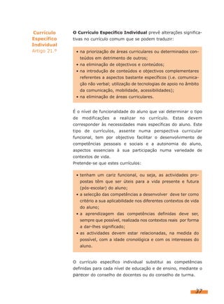 Currículo
Específico
Individual
Artigo 21.º

O Currículo Específico Individual prevê alterações significativas no currículo comum que se podem traduzir:
• na priorização de áreas curriculares ou determinados conteúdos em detrimento de outros;
• na eliminação de objectivos e conteúdos;
• na introdução de conteúdos e objectivos complementares
referentes a aspectos bastante específicos (i.e. comunicação não verbal; utilização de tecnologias de apoio no âmbito
da comunicação, mobilidade, acessibilidades);
• na eliminação de áreas curriculares.
É o nível de funcionalidade do aluno que vai determinar o tipo
de

modificações

a

realizar

no

currículo.

Estas

devem

corresponder às necessidades mais específicas do aluno. Este
tipo de currículos, assente numa perspectiva curricular
funcional, tem por objectivo facilitar o desenvolvimento de
competências pessoais e sociais e a autonomia do aluno,
aspectos essenciais à sua participação numa variedade de
contextos de vida.
Pretende-se que estes currículos:
• tenham um cariz funcional, ou seja, as actividades propostas têm que ser úteis para a vida presente e futura
(pós-escolar) do aluno;
• a selecção das competências a desenvolver deve ter como
critério a sua aplicabilidade nos diferentes contextos de vida
do aluno;
• a aprendizagem das competências definidas deve ser,
sempre que possível, realizada nos contextos reais por forma
a dar-lhes significado;
• as actividades devem estar relacionadas, na medida do
possível, com a idade cronológica e com os interesses do
aluno.

O currículo específico individual substitui as competências
definidas para cada nível de educação e de ensino, mediante o

parecer do conselho de docentes ou do conselho de turma.

37

 