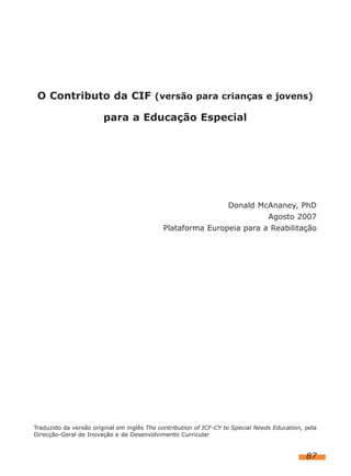 O Contributo da CIF (versão para crianças e jovens)
para a Educação Especial

Donald McAnaney, PhD
Agosto 2007
Plataforma Europeia para a Reabilitação

Traduzido da versão original em inglês The contribution of ICF-CY to Special Needs Education, pela
Direcção-Geral de Inovação e de Desenvolvimento Curricular

87

 