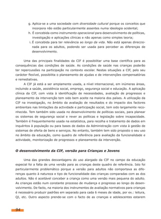 g. Aplica-se a uma sociedade com diversidade cultural porque os conceitos que
incorpora não estão particularmente assentes numa ideologia ocidental;
h. É concebida como instrumento operacional para desenvolvimento de políticas,
investigação e aplicações clínicas e não apenas como simples teoria;
i. É concebida para ter relevância ao longo da vida. Não está apenas direccionada para os adultos, podendo ser usada para perceber as diferenças de
desenvolvimento.
Uma das principais finalidades da CIF é possibilitar uma base científica para as
consequências das condições de saúde. As condições de saúde nas crianças poderão
ter repercussões na participação no contexto escolar. Nestas situações a CIF, pelo seu
carácter flexível, possibilita o planeamento de ajudas e de intervenções compensatórias
e remediativas.
A CIF já está a ser amplamente usada, a nível internacional, em inúmeras áreas,
incluindo a saúde, assistência social, emprego, segurança social e educação. A aplicação
clínica da CIF, com vista à identificação de necessidades, avaliação de progressos e
planeamento da intervenção tem sido bem aceite na maioria dos países. A utilização da
CIF na investigação, no âmbito da avaliação de resultados e do impacto dos factores
ambientais nas limitações da actividade e participação social, tem sido largamente reconhecida. Tem também sido usada no desenvolvimento de políticas sociais, para planear
os sistemas de segurança social e rever as políticas e legislação sobre incapacidade.
Também é frequentemente usada na estatística, para recolha e tratamento de dados em
inquéritos à população ou para bases de dados da Administração com vista à gestão de
sistemas de oferta de bens e serviços. No entanto, também tem sido proposto o seu uso
no âmbito da educação, como quadro de referência para avaliação da funcionalidade e
actividade, monitorização de progressos e planeamento da intervenção.

O desenvolvimento da CIF, versão para Crianças e Jovens
Uma das grandes desvantagens do uso alargado da CIF no campo da educação
especial foi a falta de uma versão para as crianças deste quadro de referência. Isto foi
particularmente problemático porque a versão para adultos não comportava as diferenças quanto à natureza e tipo de funcionalidade das crianças comparadas com as dos
adultos. Não é aceitável conceber a criança como uma versão mais pequena do adulto.
As crianças estão num constante processo de mudança e progresso ao longo do desenvolvimento. De facto, na maioria dos instrumentos de avaliação normativos para crianças
é necessário produzir padrões em separado para cada 6 meses de idade, por ex.: leitura,
QI, etc. Outro aspecto prende-se com o facto de as crianças e adolescentes estarem

94

 