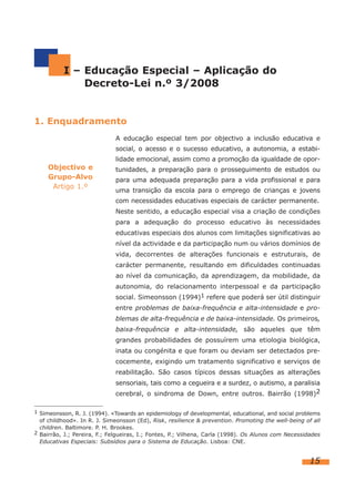 I – Educação Especial – Aplicação do
Decreto-Lei n.º 3/2008

1. Enquadramento
A educação especial tem por objectivo a inclusão educativa e
social, o acesso e o sucesso educativo, a autonomia, a estabilidade emocional, assim como a promoção da igualdade de opor-

Objectivo e
Grupo-Alvo
Artigo 1.º

tunidades, a preparação para o prosseguimento de estudos ou
para uma adequada preparação para a vida profissional e para
uma transição da escola para o emprego de crianças e jovens
com necessidades educativas especiais de carácter permanente.
Neste sentido, a educação especial visa a criação de condições
para a adequação do processo educativo às necessidades
educativas especiais dos alunos com limitações significativas ao
nível da actividade e da participação num ou vários domínios de
vida, decorrentes de alterações funcionais e estruturais, de
carácter permanente, resultando em dificuldades continuadas
ao nível da comunicação, da aprendizagem, da mobilidade, da
autonomia, do relacionamento interpessoal e da participação
social. Simeonsson (1994)1 refere que poderá ser útil distinguir
entre problemas de baixa-frequência e alta-intensidade e problemas de alta-frequência e de baixa-intensidade. Os primeiros,
baixa-frequência e alta-intensidade, são aqueles que têm
grandes probabilidades de possuírem uma etiologia biológica,
inata ou congénita e que foram ou deviam ser detectados precocemente, exigindo um tratamento significativo e serviços de
reabilitação. São casos típicos dessas situações as alterações
sensoriais, tais como a cegueira e a surdez, o autismo, a paralisia
cerebral, o sindroma de Down, entre outros. Bairrão (1998)2

1 Simeonsson, R. J. (1994). «Towards an epidemiology of developmental, educational, and social problems

of childhood». In R. J. Simeonsson (Ed), Risk, resilience & prevention. Promoting the well-being of all
children. Baltimore. P. H. Brookes.
2 Bairrão, J.; Pereira, F.; Felgueiras, I.; Fontes, P.; Vilhena, Carla (1998). Os Alunos com Necessidades
Educativas Especiais: Subsídios para o Sistema de Educação. Lisboa: CNE.

15

 