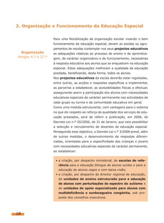 2. Organização e Funcionamento da Educação Especial
Para uma flexibilização da organização escolar visando o bom
funcionamento da educação especial, devem as escolas ou agru-

Organização
Artigos 4.º e 27.º

pamentos de escolas contemplar nos seus projectos educativos
as adequações relativas ao processo de ensino e de aprendizagem, de carácter organizativo e de funcionamento, necessárias
à resposta educativa aos alunos que se enquadram na educação
especial. Estas adequações melhoram a qualidade da educação
prestada, beneficiando, desta forma, todos os alunos.
Nos projectos educativos da escola deverão estar registadas,
entre outras, as acções e respostas específicas a implementar,
as parcerias a estabelecer, as acessibilidades físicas a efectuar,
assegurando assim a participação dos alunos com necessidades
educativas especiais de carácter permanente nas actividades de
cada grupo ou turma e da comunidade educativa em geral.
Como uma medida estruturante, com vantagens para o sistema
no que diz respeito ao reforço da qualidade dos serviços de educação prestados, será de referir a publicação, em 2006, do
Decreto-Lei n.º 20/2006, de 31 de Janeiro, que veio possibilitar
a selecção e recrutamento de docentes de educação especial.
Perseguindo esse objectivo, o Decreto-Lei n.º 3/2008 prevê, além
de outras medidas, o desenvolvimento de respostas diferenciadas, orientadas para a especificidade das crianças e jovens
com necessidades educativas especiais de carácter permanente,
ao estabelecer:
• a criação, por despacho ministerial, de escolas de referência para a educação bilingue de alunos surdos e para a
educação de alunos cegos e com baixa visão;
• a criação, por despacho do director regional de educação,
de unidades de ensino estruturado para a educação
de alunos com perturbações do espectro do autismo e
de unidades de apoio especializado para alunos com
multideficiência e surdocegueira congénita, sob proposta dos conselhos executivos.

18

 