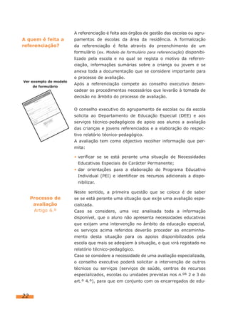 A referenciação é feita aos órgãos de gestão das escolas ou agru-

A quem é feita a
referenciação?

pamentos de escolas da área da residência. A formalização
da referenciação é feita através do preenchimento de um
formulário (ex. Modelo de formulário para referenciação) disponibilizado pela escola e no qual se regista o motivo da referenciação, informações sumárias sobre a criança ou jovem e se
anexa toda a documentação que se considere importante para

Ver exemplo de modelo
de formulário

o processo de avaliação.
Após a referenciação compete ao conselho executivo desencadear os procedimentos necessários que levarão à tomada de
decisão no âmbito do processo de avaliação.
O conselho executivo do agrupamento de escolas ou da escola
solicita ao Departamento de Educação Especial (DEE) e aos
serviços técnico-pedagógicos de apoio aos alunos a avaliação
das crianças e jovens referenciados e a elaboração do respectivo relatório técnico-pedagógico.
A avaliação tem como objectivo recolher informação que permita:
• verificar se se está perante uma situação de Necessidades
Educativas Especiais de Carácter Permanente;
• dar orientações para a elaboração do Programa Educativo
Individual (PEI) e identificar os recursos adicionais a disponibilizar.
Neste sentido, a primeira questão que se coloca é de saber

Processo de
avaliação
Artigo 6.º

se se está perante uma situação que exije uma avaliação especializada.
Caso se considere, uma vez analisada toda a informação
disponível, que o aluno não apresenta necessidades educativas
que exijam uma intervenção no âmbito da educação especial,
os serviços acima referidos deverão proceder ao encaminhamento desta situação para os apoios disponibilizados pela
escola que mais se adeqúem à situação, o que virá registado no
relatório técnico-pedagógico.
Caso se considere a necessidade de uma avaliação especializada,
o conselho executivo poderá solicitar a intervenção de outros
técnicos ou serviços (serviços de saúde, centros de recursos
especializados, escolas ou unidades previstas nos n.os 2 e 3 do
art.º 4.º), para que em conjunto com os encarregados de edu-

22

 