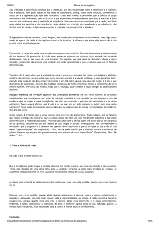 19/08/13 Manual de Apologética
www.padrechrystianshankar.com.br/novo/apologetica-defesa-da-fe/manual-de-apologetica 10/35
Aos criticistas e positivistas contesta que a distinção, por eles estabelecida entre o fenômeno e o númeno,
não é absoluta, nem pode aplicar-se aos fatos de consciência, porque, numa única intuição, conhecemos o
nosso ser e a representação que dele formamos. Outro erro funesto é pretender que a ciência se ocupa
unicamente dos fenômenos; que só é certo o que experimentalmente podemos verificar; e que não é lícito
concluir dos fenômenos para a realidade da substância. Pelo contrário, é incontestável que a razão, auxiliada
pelos dados dos sentidos e da consciência, pode deduzir os princípios de causalidade e de substância, dos
efeitos subir às causas, e das causas segundas e relativas, à causa primeira e absoluta.
O dogmatismo admite também, como Bergson, dois modos de conhecimento muito diversos, mas julga que o
modo de operar da razão é tão legítimo como o da intuição. A diferença que entre eles existe não é tão
grande como se poderia pensar.
Com efeito, o raciocínio supõe uma intuição no começo e outra no fim. Sirva-nos de exemplo a demonstração
de um teorema de geometria. A razão deve apoiar-se primeiro nos axiomas cuja verdade ela apreende
diretamente, isto é, por meio de uma intuição. Em seguida, por uma serie de deduções, chega a outra
intuição, conhecendo claramente uma verdade até então desconhecida e cuja evidência aparece no final da
demonstração.
Também não é exato dizer que a atividade da alma transforma a natureza das coisas. A inteligência abstrai a
essência dos objetos; porque ainda que estes estejam sujeitos à evolução contínua, e num perpétuo devir,
contudo esta evolução não lhes atinge totalmente o ser. Há neles alguma coisa que não muda, e é isso o que
chamamos de substância. Através das múltiplas mudanças da minha existência, tenho a consciência de ser o
mesmo homem. Portanto, do mesmo modo que a intuição, pode também a razão chegar ao conhecimento
objetivo.
Intuição imediata da verdade objetiva dos princípios primeiros. Há um certo número de princípios
fundamentais que conhecemos por meio da intuição imediata e cuja verdade se nos apresenta com tal
evidência que se impõe a nossa inteligência; tais são, por exemplo, o princípio de identidade e o de razão
suficiente. Quem ousará afirmar que A não é A, ou que um ser pode começar a existir sem uma razão
suficiente? Todos estão intimamente convencidos que os axiomas não são meras representações do intelecto,
mas leis dos seres.
Senso comum. É evidente que o senso comum está em favor do dogmatismo. Todos julgam, até os filósofos
que fazem profissão do contrário, que as nossas idéias não têm um valor meramente subjetivo e que estão
conformes com a realidade das coisas. “Não há sábio que tome a sério a quem lhe disser que as leis da física
ou da química, descobertas por ele depois de tão longas e difíceis investigações, não correspondem à
realidade, que o oxigênio e o carbono são apenas idéias subjetivas e que os eclipses da lua e do sol são
meras “representações” da imaginação... Ora, não se pode admitir que o instinto natural e universal do
gênero humano nos engane tão grosseiramente num assunto de tanta importância” (Fongressive, Elém. De
philos. T. II.).
2. Valor e limites da razão
De todo o que precede conclui-se:
Que a inteligência pode chegar a certeza objetiva em certas matéria, por meio da intuição e do raciocínio.
Tendo sido dotados de uma alma feita para a verdade, seriamos os seres mais infelizes de criação, se
caíssemos necessariamente no erro, ou nunca estivéssemos certos de não nos enganar;
A ciência não se limita ao conhecimento dos fenômenos, mas, em certa medida, penetra até o ser como é
em si;
Dizemos, em certa medida, porque ainda quando alcançamos a certeza, nunca o nosso conhecimento é
absoluto e adequado, pois não pode exaurir toda a cognoscibilidade das coisas. A razão encontra barreiras
insuperáveis, porque quanto mais alto está o objeto, tanto mais imperfeito é o nosso conhecimento.
Podemos, é certo, demonstrar a existência de Deus e conhecer alguma coisa de sua natureza, porém, à
medida que avançamos, mais incompleta será a ciência e menos exato o conhecimento.
Conclusão
 