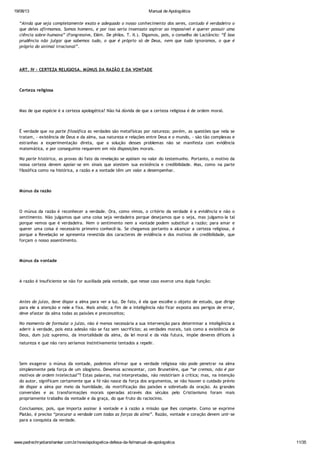 19/08/13 Manual de Apologética
www.padrechrystianshankar.com.br/novo/apologetica-defesa-da-fe/manual-de-apologetica 11/35
“Ainda que seja completamente exato e adequado o nosso conhecimento dos seres, contudo é verdadeiro o
que deles afirmamos. Somos homens, e por isso seria insensato aspirar ao impossível e querer possuir uma
ciência sobre-humana” (Fongressive, Elém. De philos. T. II.). Digamos, pois, o conselho de Lactâncio: “É boa
prudência não julgar que sabemos tudo, o que é próprio só de Deus, nem que tudo ignoramos, o que é
próprio do animal irracional”.
ART. IV - CERTEZA RELIGIOSA. MÚNUS DA RAZÃO E DA VONTADE
Certeza religiosa
Mas de que espécie é a certeza apologética? Não há dúvida de que a certeza religiosa é de ordem moral.
É verdade que na parte filosófica as verdades são metafísicas por natureza; porém, as questões que nela se
tratam, - existência de Deus e da alma, sua natureza e relações entre Deus e o mundo, - são tão complexas e
estranhas a experimentação direta, que a solução desses problemas não se manifesta com evidência
matemática, e por conseguinte requerem em nós disposições morais.
Na parte histórica, as provas do fato da revelação se apóiam no valor do testemunho. Portanto, o motivo da
nossa certeza devem apoiar-se em sinais que atestem sua existência e credibilidade. Mas, como na parte
filosófica como na histórica, a razão e a vontade têm um valor a desempenhar.
Múnus da razão
O múnus da razão é reconhecer a verdade. Ora, como vimos, o critério da verdade é a evidência e não o
sentimento. Não julgamos que uma coisa seja verdadeira porque desejamos que o seja, mas julgamo-la tal
porque vemos que é verdadeira. Nem o sentimento nem a vontade podem substituir a razão; para amar e
querer uma coisa é necessário primeiro conhecê-la. Se chegamos portanto a alcançar a certeza religiosa, é
porque a Revelação se apresenta revestida dos caracteres de evidência e dos motivos de credibilidade, que
forçam o nosso assentimento.
Múnus da vontade
A razão é insuficiente se não for auxiliada pela vontade, que nesse caso exerce uma dupla função:
Antes do juízo, deve dispor a alma para ver a luz. De fato, é ela que escolhe o objeto de estudo, que dirige
para ele a atenção e nele a fixa. Mais ainda; a fim de a inteligência não ficar exposta aos perigos de errar,
deve afastar da alma todas as paixões e preconceitos;
No momento de formular o juízo, não é menos necessária a sua intervenção para determinar a inteligência a
aderir à verdade, pois esta adesão não se faz sem sacrifícios; as verdades morais, tais como a existência de
Deus, dum juiz supremo, da imortalidade da alma, da lei moral e da vida futura, impõe deveres difíceis à
natureza e que não raro seríamos instintivamente tentados a repelir.
Sem exagerar o múnus da vontade, podemos afirmar que a verdade religiosa não pode penetrar na alma
simplesmente pela força de um silogismo. Devemos acrescentar, com Brunetière, que “se cremos, não é por
motivos de ordem intelectual”? Estas palavras, mal interpretadas, não resistiriam à crítica; mas, na intenção
do autor, significam certamente que a fé não nasce da força dos argumentos, se não houver o cuidado prévio
de dispor a alma por meio da humildade, da mortificação das paixões e sobretudo da oração. As grandes
conversões e as transformações morais operadas através dos séculos pelo Cristianismo foram mais
propriamente trabalho da vontade e da graça, do que fruto do raciocínio.
Concluamos, pois, que importa assinar à vontade e à razão a missão que lhes compete. Como se exprime
Platão, é preciso “procurar a verdade com todas as forças da alma”. Razão, vontade e coração devem unir-se
para a conquista da verdade.
 