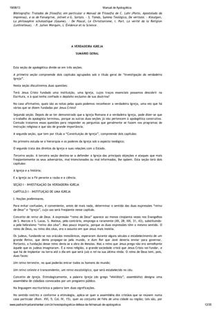 19/08/13 Manual de Apologética
www.padrechrystianshankar.com.br/novo/apologetica-defesa-da-fe/manual-de-apologetica 12/35
Bibliografia: Tratados de filosofia; em particular o Manual de Filosofia de C. Lahr (Porto, Apostolado da
Imprensa), e os de Fonsegrive, Jolivet e G. Sortais. - S. Tomás, Summa Teológica, De veritate. - Kleutgen,
La philosophie scholastique (Gaume). - De Pascal, Le Christianisme, I. Part. La verité da la Religion
(Lethielleux). - P. Julien Werquin, L´Évidence et la Science.
A VERDADEIRA IGREJA
SUMÁRIO GERAL
Esta seção de apologética divide-se em três seções.
A primeira seção compreende dois capítulos agrupados sob o título geral de “Investigação da verdadeira
Igreja”.
Nesta seção discutiremos duas questões:
Terá Jesus Cristo fundado uma instituição, uma Igreja, cujos traços essenciais possamos descobrir na
Escritura, e à qual tenha confiado o depósito exclusivo de sua doutrina?
No caso afirmativo, quais são as notas pelas quais podemos reconhecer a verdadeira Igreja, uma vez que há
várias que se dizem fundadas por Jesus Cristo?
Segunda seção. Depois de se ter demonstrado que a Igreja Romana é a verdadeira Igreja, pode dizer-se que
o trabalho do apologista terminou, porque as outras duas seções já não pertencem à apologética construtiva.
Contudo tratamos essas questões para responder as perguntas que geralmente se fazem nos programas de
instrução religiosa e que são de grande importância.
A segunda seção, que tem por título a “Constituição de Igreja”, compreende dois capítulos:
No primeiro estuda-se a hierarquia e os poderes da Igreja sob o aspecto teológico;
O segundo trata dos direitos da Igreja e suas relações com o Estado.
Terceira seção. A terceira seção destina-se a defender a Igreja das principais objeções e ataques que mais
freqüentemente os seus adversários, mal intencionados ou mal informados, lhe opõem. Esta seção terá dois
capítulos:
A Igreja e a história;
E a Igreja ou a Fé perante a razão e a ciência.
SEÇÃO I - INVESTIGAÇÃO DA VERDADEIRA IGREJA
CAPÍTULO I - INSTITUIÇÃO DE UMA IGREJA
I. Noções preliminares.
Para evitar confusões, é conveniente, antes de mais nada, determinar o sentido das duas expressões “reino
de Deus” e “Igreja”, cujo uso será freqüente nesse capítulo.
Conceito de reino de Deus. A expressão “reino de Deus” aparece ao menos cinqüenta vezes nos Evangelhos
de S. Marcos e S. Lucas. S. Mateus, pelo contrário, emprega-a raramente (XII, 28; XXI, 31, 43), substituindo-
a pelo hebraísmo “reino dos céus”. Mas pouco importa, porque as duas expressões têm o mesmo sentido. O
reino de Deus, ou reino dos céus, era o assunto em que Jesus mais insistia.
Os judeus, fundando-se nos oráculos messiânicos, esperaram durante alguns séculos o estabelecimento de um
grande Reino, que devia propagar-se pelo mundo, e dum Rei que Javé deveria enviar para governar.
Portanto, a fundação desse reino devia se a obra do Messias. Mas o reino que Jesus prega não era semelhante
àquele que os judeus imaginaram. É a nova religião, a grande sociedade cristã que Jesus Cristo vai fundar, e
que há de implantar na terra até o dia em que será juiz e rei na sua última vinda. O reino de Deus tem, pois,
duas faces:
Um reino terrestre, no qual poderão entrar todos os homens do mundo;
Um reino celeste e transcendente, um reino escatológico, que será estabelecido no céu.
Conceito de Igreja. Etimologicamente, a palavra Igreja (do grego “ekklêsia”, assembléia) designa uma
assembléia de cidadãos convocados por um pregoeiro público.
Na linguagem escriturística a palavra tem duas significações.
No sentido restrito e conforme a etimologia, aplica-se quer a assembléia dos cristãos que se reúnem numa
casa particular (Rom. XVI, 5; Col. IV, 15), quer ao conjunto de fiéis de uma cidade ou região; tais são, por
exemplo, a igreja de Jerusalém (Act., VIII, 1; XI, 22; XV, 24), a igreja de Antioquia (Act. XIV, 26; XV, 3;
 